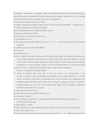 R.- Instruirse, amonestarse con suavidad, ceder con cordialidad, mandar sin acritud, amarse y servirse en
cuanto puedan, pues son hombres de bien que luchan contra los malvados, hombres de ciencia y virtud que
tienen por enemigos a todos los ignorantes, hipócritas y los ambiciosos.
P.-¿Por qué unís siempre la Ciencia y la Virtud?
R.- Porque aquella forma verdaderos tiranos sin ésta; la Virtud sola, hace tontos MMas.·. Y estúpidos jefes.
P.- ¿Quién os proporcionó la ventaja de ser Masón?
R.- Un amigo prudente que he reconocido después como H.·..
P.- ¿Por qué os habéis hecho Masón?
R.- Porque vivía en las tinieblas y deseaba la Luz.
P.- ¿Qué significa esa Luz?
R.- El conocimiento de nuestros deberes hacia el G.·. A.·. D.·. U.·., hacia nosotros mismos ya hacia nuestros
semejantes.
P.- ¿Quién os preparó para ser recibido Masón?
R.- Un experto.
P.- ¿Qué exigió de vos?
R.- Que le dijiste mis generales, luego me vendó los ojos, me hizo bajar a las catacumbas y escribir, a la luz
de una lámpara sepulcral, lo que pensaba de mis deberes hacia Dios, hacia mis semejantes y hacia mí
mismo y poner mi última voluntad. Después me dejó ni desnudo ni vestido, aunque de un modo decente,
me despojo de de todos mis metales y alhajas y me llevó a la puerta del Temp.·. con una cuerda al cuello.
P.-¿Por qué el Exp.·. os sepultó en las entrañas de la tierra y luego os puso ni desnudo ni
Vestido y os despojó de los metales y alhajas?
R.- Porque el iniciarme debía morir para el vicio, los errores y las preocupaciones y vivir
sólo para la Virtud y para que eternamente me acordara que se me había admitido por ser hombre
virtuoso; así debía yo socorrer física y moralmente al que viere en la miseria, pues la filantropía es una
cualidad inseparable del Masón; para él nada valen las riquezas comparadas a l honor; los metales y
prendas engalanan a los vicios y, por eso, los sacerdotes del Egipto, antes de sacrificar, se despojan de
las sortijas y demás adornos de oro y plata.
P.- ¿Qué visteis al entrar en la Log.·.?
R.- Nada, porque un velo impenetrable cubría mis ojos.
P.- ¿Para qué os vendaron?
R.- Para simbolizar la ignorancia, tan perjudicial a la felicidad de los hombres, pues lo reduce a la
condición de bestias de carga.
P.- ¿Qué significa la cuerda?
R.- Que el ignorante no es sólo instrumento del que lo explota, sino que vive esclavo de sus pasiones.
P.- ¿Qué os hizo luego el Exp.·.?
R.- Viajar tres ocasiones y llamar sucesivamente a las puertas del Sur, Occ.·. y Or.·., pidiendo el paso al Centro.

 