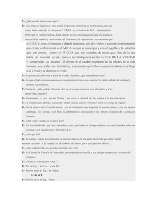 P.- ¿Qué sentido tienen esos viajes?
R.- Uno propio y alegórico y otro moral. El primero simboliza mi purificación, pues así
como había vencido al elemento TIERRA en el Cuarto de Refl.·., dominando el
terror que la muerte inspira, debía hacerlo con las preocupaciones que me dejaban a
merced de la versátil y cruel tiranía del fanatismo y la superstición, representados por

el AIRE, el rayo, el huracán y demás meteoros; con mis vicios y pasiones representados
por el mar embravecido o el AGUA en que se sumergió y con el orgullo y la soberbia
que nos devora, como el FUEGO que me rodeaba; de modo que, libre de lo que
había de material en mí, pudiese mi Inteligencia recibir la LUZ DE LA VERDAD
y comprender su alcance. El último es el cuadro palpitante de las edades de la vida
humana, con todas sus vicisitudes, y demuestra que sólo con grandes esfuerzos se llega
a la Virtud y se destruye el vicio.
P.- Si queréis salir del error y hallar la Verdad, decidme, ¿qué entendéis por ella?
R.- Lo que se halla en consonancia con la naturaleza de las cosas, satisface la razón, adhiere la voluntad y
arrastra la conciencia.
P.- Entonces, ¿sólo podrán liberarse del error los que conozcan bien al hombre y a los
demás seres creados?
R.- Ciertamente y por eso los MMas.·. no viven a merced de los astutos y de los ambiciosos.
P.- ¿Y cómo podéis afirmar, a pesar de vuestra ciencia, que no vivís en el error ni os ciega el orgullo?
R.- Por la esencia de la Verdad misma, por el sentimiento que despierta en nuestro ánimo y por sus efectos
generales. Su esencia es el bien, su sentimiento la satisfacción y sus efectos la mejora de la condición
humana.
P.- ¿Qué visteis cuando se os dio la Luz?
R.- Un Ara alumbrada por tres antorchas y en la que había un Compás abierto, con una Escuadra sobre sus
piernas y una espada bajo el libro de la Ley.
P.- ¿Con qué fin?
R.- El compás indica la moderación de nuestros deseos, la Escuadra la rectitud que debe regular
nuestras acciones y la espada es el símbolo del honor, por e que juran los MMas.·..
P.- ¿Qué simboliza las tres grandes antorchas del Ara?
R.- La Ciencia, la Virtud y la Fraternidad que resplandecen en ella y nos dirigen siempre en el camino del
progreso.
P.- ¿Cómo se conocen los AAp.·.?
R.- Por un Sig.·., un Toc.·. y una Pal.·.
P.- Servíos hacer lo Sig.·. de Orden.
LO HACE
P.- Servíos hacer el Sig.·. Penal.

 