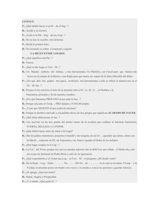 LO HACE
P.- ¿Qué debéis hacer si un H.·. da el Seg.·.?
R.- Acudir a su socorro.
P.- ¿Cuál es la Pal.·. Sag.·. de los AAp.·.?
R.- No se leer ni escribir, sólo deletrear.
P.- Decid la primera letra.
R.- No recuerdo su orden. Comenzad y seguiré.
LA DICEN ENTRE LOS DOS.
P.- ¿Qué significa esta Pal.·.?
R.- Fuerza.
P.- ¿Qué os dio luego el Ven.·. M.·.?
R.- Un Mandil, símbolo del trabajo, y tres herramientas: Un Martillo y un Cincel para que batiera mis
vicios en el yunque de la Razón y una Regla para que nunca me separe de la línea inflexible del deber.
P.- ¿Por qué dais tres golpes, tres pasos, recibisteis tres herramientas y todo se refiere al número tres en el
Gr.·. de Ap.·.?
R.- Porque el tres encierra el mito de la armonía entre el G.·.A.·.D.·.U.·., el Hombre y la
Naturaleza, principio y fin de nuestros estudios.
P.- ¿Por qué llamamos PROFANO al que pide la Inic.·.?
R.- Porque esta ante el Temp.·.; PRO delante y FANUM templo.
P.- ¿Y por que NEOFITO al que acaba de iniciarse?
R.- Porque es hombre renovado y esa palabra deriva de dos griegas que significan ACABADO DE NACER.
P.- ¿Qué dotes debe poseer el Ap.·.?
R.- Las inscritas en las tres gradas del primer tramo de la escalera que conduce al Sanctum Sanctorum;
FUERZA, BELLEZA y CANDOR.
P.- ¿Qué debéis hacer antes de entrar a la Logia?
R.- Dar los golpes misteriosos, ponerme el mandil y las insignias de mi Gr.·., aguardar que abran, entrar con
la March.·., expresar mi FE, mi Esperanza y mi Amor y quedar al Orden de los trabajos.
P.- ¿Qué lugar ocupáis en la Log.·.?
R.- La Col.·. del Norte, porque mis ojos no pueden soportar sino la débil Luz que refleja el Medio día y ahí
me ocupo de desbastar la Piedra Bruta y salir de mi ignorancia.
P.- ¿Qué responderéis si al visitar una Log.·. su Ven.·. M.·. os pregunta: ¿De donde venís?
R.- De la Resp.·. Log.·. Simb.·. ……… No. ……. Del Or.·. de ………… en la cual se levantan TTemp.·. a la
Verdad, se ahondan pozos sin fondo a los vicios y se enseña a vencer las pasiones y guardar silencio.
P.- ¿Si agrega: ¿Qué nos traéis?
R.- Salud, Alegría y Prosperidad.
P.- ¿Y si añade: ¿Qué pedís H.·.?

 