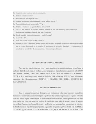 R.- Un asiento entre vosotros, será mi contestación.
P.- ¿Cuándo tomaréis asiento?
R.- Así se me diga: Sois digno de el H.·.
P.- ¿Cuántas preguntas se hacen para abrir y cerrar la Log.·. de Ap.·.?
R.- Tres, dirigidas alternativamente a los VVig.·..
P.- ¿Cuántas y cuales son las grandes fiestas de la Orden?
R.- Dos: La del Solsticio de Verano, llamada también de San Juan Bautista y la del Solsticio de
Invierno, que también se llama de San Juan Evangelista.
P.- ¿Dónde guardáis vuestros instrumentos y recibís la paga?
R.- En la Col.·.. “B”.
P.- ¿Cuál es la Monita secreta del Ap.·. de M.·.?
R.- Sembrar la DUDA FILOSOFICA en el espíritu del iniciado, haciéndole tocar con el dedo la esclavitud en
que ha vivido, despertando en su corazón el sentimiento de su propia dignidad,

e impulsándolo al

estudio de la verdad, libre de preocupaciones. Generación y no Creación.

DISTRIBUCION DE UN LOCAL MASONICO

Para que los trabajos de una Log.·. sean regulares, se necesita que esté en un lugar a
cubierto de toda indiscreción profana y que tenga cinco Departamentos, que son: CUARTO
DE REFLEXIONES, SALA DE PASOS PERDIDOS, ATRIO, TEMPLO Y CAMARA
NEGRA. Si el local lo permite, habrá un SALON PARA BANQUETES. Como mínimo se
necesitan dos Departamentos: TEMPLO y CUATRO DEL REFL.·. CUARTO DE
REFLEXIONES.
CUARTO DE REFLEXIONES

Este es un cuarto decorado de negro, con pinturas de calaveras, huesos y esqueletos
humanos y alumbrados con una lámpara sepulcral. Hay una mesa pintada de negro o cubierta
con una funda negra, sobre la cual se pone una calavera humana, un recipiente con sal, otro
con azufre, un vaso con agua, un pedazo de pan ácido y un reloj de arena a punto de agotar
su medida. Además, un banquillo tosco y un féretro con un esqueleto humano en su interior.
Sobre la mesa un papel triangular con las siguientes preguntas: ¿QUE DEBE EL HOMBRE
A DIOS? ¿QUE DEBE A SUS SEMEJANTES? ¿QUE SE DEBE A SI MISMO? SI

 