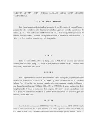 VUESTRA ULTIMA HORA HUBIESE LLEGADO ¿CUAL SERIA VUESTRO
TESTAMENTO?
SALA

DE

PASOS

PERDIDOS

Este Departamento está destinado a la reunión de los HH.·. antes de pasar al Temp.·.,
para recibir a los visitadores antes de entrar a los trabajos, para las cómodas y escritorios de
la Sría.·. y Tes.·., para los Cuadros de Miembros del Tall.·., de avisos y para la colocación de
coronas en honor de HH.·. difuntos y aún para Banquetes, si no existe el local adecuado. La
Sría.·. y la Tes.·. tendrán un salón especial, si es posible.

ATRIO

Entre el Salón del PP.·. PP.·. y el Temp.·. está el ATRIO, con una sola luz y un solo
asiento para el Guarda Temp.·. Exterior. A esta pieza sólo entran los HH.·. cuando están
aceptados y anunciados para entrar.
TEMPLO

Este Departamento es un salón de cuatro lados forma rectangular, cuya longitud debe
ser el doble de su ancho, orientado de Or.·. a Occ.·. y con la puerta de entrada al centro del
lado de Occ.·.. En el Or.·. un templete elevado sobre tres escalones, pintados de blanco, y
que llevan las palabras de FUERZA, BELLEZA y CANDOR, de abajo hacia arriba. Este
templete tendrá de fondo la cuarta parte de la longitud del Temp.·. y estará separado del resto
de la pieza por un barandal abierto en el centro, donde se colocan los escalones, para dar
entrada y salida a los HH.·.
ORIENTE
En el fondo del templete estará el TRONO del VEN.·. M.·., elevado sobres SIETE GRADINES y la
mesa de forma semicircular. En su parte delantera, y en relieve o pintados, estarán un COMPAS, una
CUCHARA DE ALBAÑIL y UN MARTILLO. Sobre la mesa estarán siempre que haya trabajos, LA CARTA

 