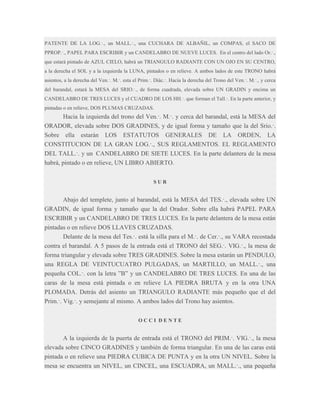 PATENTE DE LA LOG.·., un MALL.·., una CUCHARA DE ALBAÑIL, un COMPAS, el SACO DE
PPROP.·., PAPEL PARA ESCRIBIR y un CANDELABRO DE NUEVE LUCES. En el centro del lado Or.·.,
que estará pintado de AZUL CIELO, habrá un TRIANGULO RADIANTE CON UN OJO EN SU CENTRO,
a la derecha el SOL y a la izquierda la LUNA, pintados o en relieve. A ambos lados de este TRONO habrá
asientos, a la derecha del Ven.·. M.·. esta el Prim.·. Diác.·. Hacia la derecha del Trono del Ven.·. M.·., y cerca
del barandal, estará la MESA del SRIO.·., de forma cuadrada, elevada sobre UN GRADIN y encima un
CANDELABRO DE TRES LUCES y el CUADRO DE LOS HH.·. que forman el Tall.·. En la parte anterior, y
pintadas o en relieve, DOS PLUMAS CRUZADAS.

Hacia la izquierda del trono del Ven.·. M.·. y cerca del barandal, está la MESA del
ORADOR, elevada sobre DOS GRADINES, y de igual forma y tamaño que la del Srio.·.
Sobre ella estarán LOS ESTATUTOS GENERALES DE LA ORDEN, LA
CONSTITUCION DE LA GRAN LOG.·., SUS REGLAMENTOS. EL REGLAMENTO
DEL TALL.·. y un CANDELABRO DE SIETE LUCES. En la parte delantera de la mesa
habrá, pintado o en relieve, UN LIBRO ABIERTO.
SUR

Abajo del templete, junto al barandal, está la MESA del TES.·., elevada sobre UN
GRADIN, de igual forma y tamaño que la del Orador. Sobre ella habrá PAPEL PARA
ESCRIBIR y un CANDELABRO DE TRES LUCES. En la parte delantera de la mesa están
pintadas o en relieve DOS LLAVES CRUZADAS.
Delante de la mesa del Tes.·. está la silla para el M.·. de Cer.·., su VARA recostada
contra el barandal. A 5 pasos de la entrada está el TRONO del SEG.·. VIG.·., la mesa de
forma triangular y elevada sobre TRES GRADINES. Sobre la mesa estarán un PENDULO,
una REGLA DE VEINTUCUATRO PULGADAS, un MARTILLO, un MALL.·., una
pequeña COL.·. con la letra ”B” y un CANDELABRO DE TRES LUCES. En una de las
caras de la mesa está pintada o en relieve LA PIEDRA BRUTA y en la otra UNA
PLOMADA. Detrás del asiento un TRIANGULO RADIANTE más pequeño que el del
Prim.·. Vig.·. y semejante al mismo. A ambos lados del Trono hay asientos.
OCCI DENTE

A la izquierda de la puerta de entrada está el TRONO del PRIM.·. VIG.·., la mesa
elevada sobre CINCO GRADINES y también de forma triangular. En una de las caras está
pintada o en relieve una PIEDRA CUBICA DE PUNTA y en la otra UN NIVEL. Sobre la
mesa se encuentra un NIVEL, un CINCEL, una ESCUADRA, un MALL.·., una pequeña

 