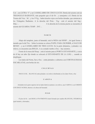Col.·. con LETRA “J” y un CANDELABRO DE CINCO LUCES. Detrás del asiento está un
TRIANGULO RADIANTE, más pequeño que el de Or.·. y semejante a él. Detrás de los
Tronos del Ven.·. M.·. y los VVig.·. habrá doseles rojos con borlas doradas, que enmarcan a
los Triángulos Radiantes. A la derecha del Prim.·. Vig.·. está el asiento del Seg.·.
Diác.·..
A la derecha de la misma puerta se encuentra el
asiento del GUARDA TEMP.·. INT.·..

NORTE

Abajo del templete, junto al barandal, está la MESA del HOSP.·., de igual forma y
tamaño que la del Tes.·. Sobre la misma se coloca PAPEL PARA ESCRIBIR, el SACO DE
BENEF.·. y un CANDELABRO DE TRES LUCES. En la parte delantera, y pintada o en
relieve, se encuentra una BOLSA. A su costado rumbo a Occ.·. hay asientos.
Frente de la mesa del Hosp.·. está el asiento para el PORTA ESTANDARTE, y cerca
de él hay un tubo fijo donde se colocará el ESTANDARTE DE LA LOG.·., cuando se
despliegue.
Los lados del Norte, Sur y Occ.·. están pintados o cubiertos con CORTINAS ROJAS
ESCARLATAS, con borlas de oro.
COLUMNAS

DOCE CCOL.·. BLANCAS están pintadas o en relieve distribuidas en los lados Norte y Sur.

CADENA

Alrededor de la parte superior de los lados habrá en pintura o en relieve, una CADENA o un CORDON
CON DOCE NUDOS, abiertos a la altura del barandal.

PISO

El piso de Or.·. será ROJO; el PAVIMENTO estará formado por cuadros BLANCOS y NEGROS de
igual tamaño y alternados.

 