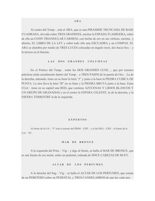 ARA

Al centro del Temp.·. está el ARA, que es una PIRAMIDE TRUNCADA DE BASE
CUADRADA, elevada sobre TRES GRADINES, encima la ESPADA FLAMIGERA, sobre
de ella un COJIN TRIANGULAR CARMESI, con borlas de oro en sus vértices, encima, y
abierto, EL LIBRO DE LA LEY y sobre todo ello una ESCUADRA y un COMPAS. EL
ARA se alumbra por medio de TRES LUCES colocadas en ángulo recto, dos hacia Occ.·. y
la tercera en el Sureste.
LAS

DOS

GRANDES

COLUMNAS

En el Pórtico del Temp.·. están las DOS GRANDES CCOL.·., que por razones
prácticas están actualmente dentro del Temp.·. a TRES PASOS de la puerta de Occ.·. La de
la derecha, entrando, tiene en su fuste la letra “J” y junto a la base la PIEDRA CUBICA DE
PUNTA. La otra lleva la letra “B” en su fuste y la PIEDRA BRUTA junto a la base. Estas
CCol.·. tiene en su capitel una RED, que contiene AZUCENAS Y LIRIOS BLANCOS Y
UN GRUPO DE GRANADAS y en el centro la ESFERA CELESTE, la de la derecha, y la
ESFERA TERRESTRE la de la izquierda.

EXPERTOS
Al frente de la Col.·. “J” está el asiento del PRIM.·. EXP.·. y el del SEG.·. EXP.·. al frente de la
Col.·. “B”.

MAR

DE

BRONCE

A la izquierda del Prim.·. Vig.·. y algo al frente, se halla el MAR DE BRONCE, que
es una fuente de ese metal, sobre un pedestal, rodeada de DOCE CABEZAS DE BUEY.
ALTAR

DE

LOS

PERFUMES

A la derecha del Seg.·. Vig.·. se halla el ALTAR DE LOS PERFUMES, que consta
de un PEBETERO sobre un PEDESTAL y TRES CANDELABROS de una luz cada uno.

 