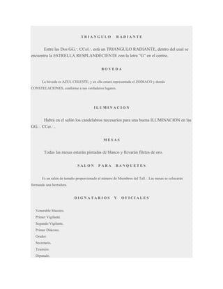 TRIANGULO

RADIANTE

Entre las Dos GG.·. CCol.·. está un TRIANGULO RADIANTE, dentro del cual se
encuentra la ESTRELLA RESPLANDECIENTE con la letra “G” en el centro.
BOVEDA

La bóveda es AZUL CELESTE, y en ella estará representada el ZODIACO y demás
CONSTELACIONES, conforme a sus verdaderos lugares.

ILUMINACION

Habrá en el salón los candelabros necesarios para una buena ILUMINACION en las
GG.·. CCer.·..
MESAS

Todas las mesas estarán pintadas de blanco y llevarán filetes de oro.
SALON

PARA

BANQUETES

Es un salón de tamaño proporcionado al número de Miembros del Tall.·. Las mesas se colocarán
formando una herradura.

DIGNATARIOS

Venerable Maestro.
Primer Vigilante.
Segundo Vigilante.
Primer Diácono.
Orador.
Secretario.
Tesorero.
Diputado.

Y

OFICIALES

 