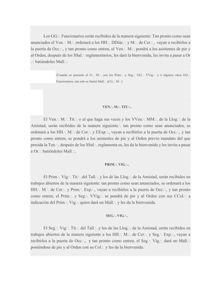 Los GG.·. Funcionarios serán recibidos de la manera siguiente: Tan pronto como sean
anunciados el Ven.·. M.·. ordenará a los HH.·. DDiác.·. y M.·. de Cer.·., vayan a recibirlos a
la puerta de Occ.·., y tan pronto como entren, el Ven.·. M.·. pondrá a los asistentes de pie y
al Orden, después de los SSal.·. reglamentarios, les dará la bienvenida, les invita a pasar a Or
.·. batiéndoles Mall.·.
(Cuando se presente el G.·. M.·. con los Prim.·. y Seg.·. GG.·. VVig.·. y o algunos otros GG.·.
Funcionarios, tan solo se batirá Mall.·. al G.·. M.·.)

VEN.·. M.·. TIT.·..

El Ven.·. M.·. Tit.·. o al que haga sus veces y los VVen.·. MM.·. de la Llog.·. de la
Amistad, serán recibidos de la manera siguiente.·. tan pronto como sean anunciados, se
ordenará a los HH.·. M.·. de Cer.·. y EExp.·., vayan a recibirlos a la puerta de Occ.·., y tan
pronto como entren, se pondrá a los asistentes de pie y al Orden previo mandato del que
presida la Ten.·., después de los SSal.·. reglamenta os, les da la bienvenida y les invita a pasar
a Or.·. batiéndoles Mall.·..
PRIM.·. VIG.·..

El Prim.·. Vig.·. Tit.·. del Tall.·. y los de las Llog.·. de la Amistad, serán recibidos en
trabajos abiertos de la manera siguiente: tan pronto como sean anunciados, se ordenará a los
HH.·. M.·. de Cer.·. y Prim.·. Exp.·., vayan a recibirlos a la puerta de Occ.·., y tan pronto
como entren, el Prim.·. y Seg.·. VVig.·. se pondrá de pie y al Orden con sus CCol.·. a
indicación del Prim.·. Vig.·. quien dará un Mall.·. y les da la bienvenida.
SEG.·. VIG.·..

El Seg.·. Vig.·. Tit.·. del Tall.·. y los de las Llog.·. de la Amistad, serán recibidos en
trabajos abiertos de la manera siguiente a los HH.·. M.·. de Cer.·. y Seg.·. Exp.·., vayan a
recibirlos a la puerta de Occ.·., y tan pronto como entren, el Seg.·. Vig.·. dará un Mall.·.
poniéndose de pie y al Orden con su Col.·. y les da la bienvenida.

 