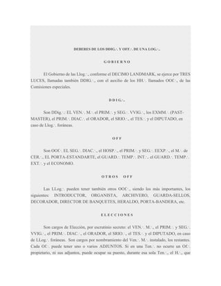DEBERES DE LOS DDIG.·. Y OFF.·. DE UNA LOG.·..

GOBIERNO

El Gobierno de las Llog.·., conforme el DECIMO LANDMARK, se ejerce por TRES
LUCES, llamadas también DDIG.·., con el auxilio de los HH.·. llamados OOf.·., de las
Comisiones especiales.
D D I G.·..

Son DDig.·.: EL VEN.·. M.·. el PRIM.·. y SEG.·. VVIG.·., los EXMM.·. (PASTMASTER), el PRIM.·. DIAC.·. el ORADOR, el SRIO.·., el TES.·. y el DIPUTADO, en
caso de Llog.·. foráneas.
OFF

Son OOf.·. EL SEG.·. DIAC.·., el HOSP.·., el PRIM.·. y SEG.·. EEXP.·., el M.·. de
CER.·., EL PORTA-ESTANDARTE, el GUARD.·. TEMP.·. INT.·.. el GUARD.·. TEMP.·.
EXT.·. y el ECONOMO.
OTROS

OFF

Las LLog.·. pueden tener también otros OOf.·., siendo los más importantes, los
siguientes: INTRODUCTOR, ORGANISTA, ARCHIVERO, GUARDA-SELLOS,
DECORADOR, DIRECTOR DE BANQUETES, HERALDO, PORTA-BANDERA, etc.
ELECCIONES

Son cargos de Elección, por escrutinio secreto: el VEN.·. M.·., el PRIM.·. y SEG.·.
VVIG.·., el PRIM.·. DIAC.·., el ORADOR, el SRIO.·., el TES.·. y el DIPUTADO, en caso
de LLog.·. foráneas. Son cargos por nombramiento del Ven.·. M.·. instalado, los restantes.
Cada Of.·. puede tener uno o varios ADJUNTOS. Si en una Ten.·. no ocurre un Of.·.
propietario, ni sus adjuntos, puede ocupar su puesto, durante esa sola Ten.·., el H.·., que

 