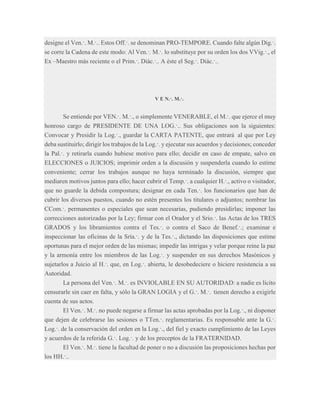 designe el Ven.·. M.·.. Estos Off.·. se denominan PRO-TEMPORE. Cuando falte algún Dig.·.
se corre la Cadena de este modo: Al Ven.·. M.·. lo substituye por su orden los dos VVig.·., el
Ex –Maestro más reciente o el Prim.·. Diác.·.. A éste el Seg.·. Diác.·..

V E N.·. M.·.

Se entiende por VEN.·. M.·., o simplemente VENERABLE, el M.·. que ejerce el muy
honroso cargo de PRESIDENTE DE UNA LOG.·.. Sus obligaciones son la siguientes:
Convocar y Presidir la Log.·., guardar la CARTA PATENTE, que entrará al que por Ley
deba sustituirlo; dirigir los trabajos de la Log.·. y ejecutar sus acuerdos y decisiones; conceder
la Pal.·. y retirarla cuando hubiese motivo para ello; decidir en caso de empate, salvo en
ELECCIONES o JUICIOS; imprimir orden a la discusión y suspenderla cuando lo estime
conveniente; cerrar los trabajos aunque no haya terminado la discusión, siempre que
mediaren motivos juntos para ello; hacer cubrir el Temp.·. a cualquier H.·., activo o visitador,
que no guarde la debida compostura; designar en cada Ten.·. los funcionarios que han de
cubrir los diversos puestos, cuando no estén presentes los titulares o adjuntos; nombrar las
CCom.·. permanentes o especiales que sean necesarias, pudiendo presidirlas; imponer las
correcciones autorizadas por la Ley; firmar con el Orador y el Srio.·. las Actas de los TRES
GRADOS y los libramientos contra el Tes.·. o contra el Saco de Benef.·.; examinar e
inspeccionar las oficinas de la Sría.·. y de la Tes.·., dictando las disposiciones que estime
oportunas para el mejor orden de las mismas; impedir las intrigas y velar porque reine la paz
y la armonía entre los miembros de las Log.·. y suspender en sus derechos Masónicos y
sujetarlos a Juicio al H.·. que, en Log.·. abierta, le desobedeciere o hiciere resistencia a su
Autoridad.
La persona del Ven.·. M.·. es INVIOLABLE EN SU AUTORIDAD: a nadie es lícito
censurarle sin caer en falta, y sólo la GRAN LOGIA y el G.·. M.·. tienen derecho a exigirle
cuenta de sus actos.
El Ven.·. M.·. no puede negarse a firmar las actas aprobadas por la Log.·., ni disponer
que dejen de celebrarse las sesiones o TTen.·. reglamentarias. Es responsable ante la G.·.
Log.·. de la conservación del orden en la Log.·., del fiel y exacto cumplimiento de las Leyes
y acuerdos de la referida G.·. Log.·. y de los preceptos de la FRATERNIDAD.
El Ven.·. M.·. tiene la facultad de poner o no a discusión las proposiciones hechas por
los HH.·..

 