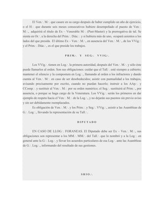 El Ven.·. M.·. que casare en su cargo después de haber cumplido un año de ejercicio,
o el H.·. que durante seis meses consecutivos hubiere desempeñado el puesto de Ven.·.
M.·., adquirirá el título de Ex – Venerable M.·. (Past-Master) y la prerrogativa de tal. Se
sienta en Or.·. a la derecha del Prim.·. Diác.·. y si hubiera más de uno, ocupará asientos a los
lados del que presida. El último Ex – Ven.·. M.·., en ausencia del Ven.·. M.·., de los VVig.·.
y el Prim.·. Diác.·., es el que preside los trabajos.
P R I M.·.

Y

S E G.·.

V V I G.·.

Los VVig.·. tienen en Log.·. la primera autoridad, después del Ven.·. M.·. y sólo éste
puede llamarlos al orden. Son sus obligaciones: cuidar que el Tall.·. esté siempre a cubierto;
mantener el silencio y la compostura en Log.·., llamando al orden a los infractores y dando
cuenta al Ven.·. M.·. en caso de ser desobedecidos; asistir con puntualidad a los trabajos,
avisando precisamente por escrito, cuando no puedan hacerlo; instruir a los AAp.·. y
CComp.·. y sustituir al Ven.·. M.·. por su orden numérico; el Seg.·. sustituirá al Prim.·., por
ausencia, o porque se haga cargo de la Veneratura. Los VVig.·. serán los primeros en dar
ejemplo de respeto hacia el Ven.·. M.·. de la Log.·., y no dejarán sus puestos sin previo aviso
y sin ser debidamente reemplazados.
Es obligación de Ven.·. M.·. y los Prim.·. y Seg.·. VVig.·., asistir a las Asambleas de
G.·. Log.·., llevando la representación de su Tall.·..
DIPUTADO

EN CASO DE LLOG.·. FORANEAS. El Diputado debe ser Ex – Ven.·. M.·., sus
obligaciones son representar a los MM.·. MM.·. del Tall.·. que lo nombró y a la Log.·. en
general ante la G.·. Log.·. y llevar los acuerdos particulares de esa Log.·. ante las Asambleas
de G.·. Log.·., informando del resultado de sus gestiones.

S R I O .·.

 