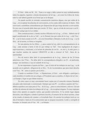 El Srio.·. debe ser M.·. M.·. Tiene a su cargo y debe conservar muy cuidadosamente
todos los papeles, registros y demás documentos de la Log.·., así como los Libros de Actas,
todo lo cual deberá guardar en el local que se le designe.
No puede escribir ni extender comunicación masónica alguna, sino por orden de la
Log.·., sin exceptuar las planchas de convocatoria, en las cuales debe expresar el objeto. Sólo
convocará a asambleas extraordinarias por disposición del que tenga derecho a convocarlas.
En este caso el acuerdo debe darse por escrito. El Srio.·. que se olvide de convocar a un H.·.
sufrirá el castigo que la Ley señale.
Para comunicaciones y demás escritos Oficiales de la Log.·., el Srio.·. deberá usar el
papel membretado de su de su Tall.·., no lo firmará sino por orden de la Log.·. o del Ven.·.
M.·. y así lo hará constar en la Pl.·., sin esta formalidad y faltando el sello de la Log.·. o se la
Sría.·. de la misma, su firma es irregular.
En una práctica de los SSrio.·., y peca contra la Ley, abrir la correspondencia de su
Log.·. cada semana o hasta el día en que trabaje su Tall.·. Esta negligencia da origen a
equivocaciones y omisiones, a la lectura de planchas de un Gr.·. en otro y, lo más grave, a
que muchos asuntos de carácter URGENTE se den a conocer al Tall.·. fuera de su
oportunidad.
Por tal motivo debe abrir la correspondencia de la Log.·. dentro de las 24 horas
anteriores a las TTen.·.. No debe abrir la correspondencia dirigida a un H.·. en particular,
aunque sea masónica y vaya al cuidado de la Log.·..
Es tan importante el puesto de Srio.·., que el éxito de los trabajos de una Log.·. va de
acuerdo con la aptitud y diligencia de su Srio.·. Es de recomendarse que para tener derecho
a ser Ven.·. M.·. antes se pasara por la Sría.·..
Cuando se nombren CCom.·. o Diputaciones, el Srio.·. está obligado a participar a
cada miembro el nombre de sus colegas, el Presidente que se nombre, el objeto de la Com.·.
y el tiempo y lugar en que deban reunirse.
En estos casos es muy conveniente hacer copias por el conocido sistema Standard,
una para cada interesado o comisionado. Siempre que una Pl.·. se refiera a asuntos del Tes.·.
deberá expedirse con copia para el Tes.·. de la Log.·., para su conocimiento y efectos. Llevará
un libro de minutas de todos los trabajos de la Log.·., sin exceptuar ninguno. Es muy impropio
hacer estos apuntes en papeles suelos, que pueden extraviarse. Si ha tenido lugar alguna
discusión, está obligado a señalar la primera moción, el sumario de las observaciones, cómo
se ha votado, el número de votantes y el resultado final. Al concluir los trabajos leerá en voz
alta el borrador y hará en él la correcciones que se juzguen necesarias. Leído y corregido el
borrador, lo firmará con el Ven.·. M.·. y el Orador.

 