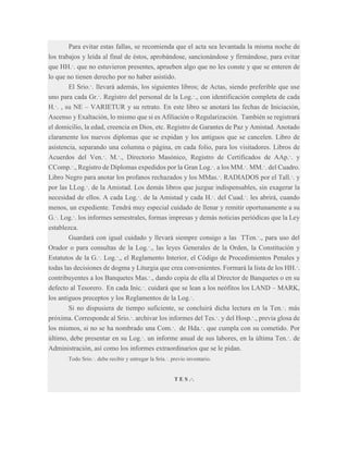 Para evitar estas fallas, se recomienda que el acta sea levantada la misma noche de
los trabajos y leída al final de éstos, aprobándose, sancionándose y firmándose, para evitar
que HH.·. que no estuvieron presentes, aprueben algo que no les conste y que se enteren de
lo que no tienen derecho por no haber asistido.
El Srio.·. llevará además, los siguientes libros; de Actas, siendo preferible que use
uno para cada Gr.·. Registro del personal de la Log.·., con identificación completa de cada
H.·. , su NE – VARIETUR y su retrato. En este libro se anotará las fechas de Iniciación,
Ascenso y Exaltación, lo mismo que si es Afiliación o Regularización. También se registrará
el domicilio, la edad, creencia en Dios, etc. Registro de Garantes de Paz y Amistad. Anotado
claramente los nuevos diplomas que se expidan y los antiguos que se cancelen. Libro de
asistencia, separando una columna o página, en cada folio, para los visitadores. Libros de
Acuerdos del Ven.·. M.·., Directorio Masónico, Registro de Certificados de AAp.·. y
CComp.·., Registro de Diplomas expedidos por la Gran Log.·. a los MM.·. MM.·. del Cuadro.
Libro Negro para anotar los profanos rechazados y los MMas.·. RADIADOS por el Tall.·. y
por las LLog.·. de la Amistad. Los demás libros que juzgue indispensables, sin exagerar la
necesidad de ellos. A cada Log.·. de la Amistad y cada H.·. del Cuad.·. les abrirá, cuando
menos, un expediente. Tendrá muy especial cuidado de llenar y remitir oportunamente a su
G.·. Log.·. los informes semestrales, formas impresas y demás noticias periódicas que la Ley
establezca.
Guardará con igual cuidado y llevará siempre consigo a las TTen.·., para uso del
Orador o para consultas de la Log.·., las leyes Generales de la Orden, la Constitución y
Estatutos de la G.·. Log.·., el Reglamento Interior, el Código de Procedimientos Penales y
todas las decisiones de dogma y Liturgia que crea convenientes. Formará la lista de los HH.·.
contribuyentes a los Banquetes Mas.·., dando copia de ella al Director de Banquetes o en su
defecto al Tesorero. En cada Inic.·. cuidará que se lean a los neófitos los LAND – MARK,
los antiguos preceptos y los Reglamentos de la Log.·.
Si no dispusiera de tiempo suficiente, se concluirá dicha lectura en la Ten.·. más
próxima. Corresponde al Srio.·. archivar los informes del Tes.·. y del Hosp.·., previa glosa de
los mismos, si no se ha nombrado una Com.·. de Hda.·. que cumpla con su cometido. Por
último, debe presentar en su Log.·. un informe anual de sus labores, en la última Ten.·. de
Administración, así como los informes extraordinarios que se le pidan.
Todo Srio.·. debe recibir y entregar la Sría.·. previo inventario.

T E S .·.

 