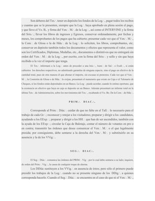 Son deberes del Tes.·. tener en depósito los fondos de la Log.·., pagar todos los recibos
y cuantas que se le presenten, siempre que la Log.·. haya aprobado en plena sesión el pago,
y que lleve el Vo. B,. y firma del Ven.·. M.·. de la Log.·., así como el INTERVINE y la firma
del Srio.·.; llevar los libros de ingresos y Egresos, conservar ordenadamente, por fechas y
meses, los comprobantes de los pagos que ha cubierto; presentar cada vez que el Ven.·. M.·.,
la Com.·. de Glosa o la de Hda.·. de la Log.·. lo soliciten, los libros, comprobantes, etc;
conservar en depósito también todos los documentos y efectos que representa el valor, como
son los Certificados, Diplomas, Medallas, etc., documentos o distintivos que no entregará sin
orden del Ven.·. M.·. de la Log.·., por escrito, con la firma del Srio.·. y sello y sin que haya
recibido a la vez el importe que tenga.
El Tes.·. informará a la Log.·. antes de proceder a una Inic.·., Aum.·. de Sal.·. o Exalt.·., si están
cubiertos los derechos respectivos, no admitiendo garantías de ninguna especie, sino el pago en efectivo de la
cantidad total, pues de otra manera él que abonar el importe, sin excusas ni pretextos. Cada vez que el Ven.·.
M.·., la Comisión de Glosa o de Hda.·. lo exijan, presentará el numerario que existe en Caja o el Talonario de
Cheques, si los fondos están depositados en un Banco. La Log.·. puede acordar, cuando lo estime oportuno, que
la existencia en efectivo que haya en caja se deposite en un Banco. Además presentará un informe total en la
última Ten.·. de Administración, sobre los movimientos del Tes.·., recabando el Vo. Bo. De la Com.·. de Hda.·..

P R I M .·.

D I A C .·..

Corresponde al Prim.·. Diác.·. cuidar de que no falte en el Tall.·. lo necesario para el
trabajo de cada Gr.·.; reconocer y retejar a los visitadores; preparar y dirigir a los candidatos,
ayudando a los EExp.·.; preparar y dirigir a los HH.·. que han de ser ascendidos, también con
la ayuda de los EExp.·.; circular la Caja de Balotaje, contar el número de votantes en pro o
en contra; transmitir las órdenes que desee comunicar el Ven.·. M.·. o el que legalmente
presida; por consiguiente, debe sentarse a la derecha del Ven.·. M.·. y substituirlo en su
ausencia y la de los VVig.·..

S E G .·.

D I A C.·..

El Seg.·. Diác.·. comunica las órdenes del PRIM.·. Vig.·. por lo cual debe sentarse a su lado; inquiere,
de orden del Prim.·. Vig.·., la causa de cualquier toque de alarma.

Los DDiác sustituyen a los VVig.·. en ausencia de éstos; pero sólo el primero puede
presidir los trabajos de la Log.·. cuando no se presente ninguno de los DDig.·. a quienes
corresponda hacerlo. Cuando el Seg.·. Diác.·. se encuentra en el caso de que ni el Ven.·. M.·.,

 