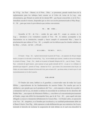 los VVig.·. los Past – Master, ni el Prim.·. Diác.·. se presenten, pasada media hora de la
reglamentaria para los trabajos hará constar en el Libro de Actas de la Log.·. esta
circunstancia, que firmará en unión de los demás HH.·. que hayan concurrido; si en la Ten.·.
inmediata sucede lo mismo, dispondrá que se eleve un escrito pormenorizado al Muy Resp.·.
G.·. M.·., para que tome la providencia que estime conveniente.
M .·.

DE

CER .·. .

Incumbe al M.·. de Cer.·.: cuidar de que cada H.·. ocupe su asiento en la
Log.·.; introducir a los visitadores cuando el Ven.·. M.·. lo ordene; acompañar a los
funcionarios en su instalación; cumplir y hacer cumplir el ceremonial Mas.·.; hacer la
proclamación que ordene el Ven.·. M.·. y cumplir con los deberes que los rituales señalan, en
las IInic.·., AAum.·. de Sal.·. y EExalt.·.
G U A R D .·.

T E M P .·.

I N T .·.

El Guard.·. Temp.·. Int.·. vigilará interiormente la puerta del Temp.·., sin separarse de ella por ningún
motivo, excepto si es relevado; avisará al Seg.·. Vig.·. las novedades que ocurran; cuando se eleven los trabajos
lo avisará al Guarg.·. Temp.·. Ext.·. dando en la puerta la llamada litúrgica del Gr.·., que le Guarg.·. Temp.·.
Exp.·. contestará de igual manera , para expresar así que queda enterado del Gr.·. en que se va a trabajar; no
permitirá que ningún H.·. penetre al Temp.·. durante las CCer.·. que existen a los concurrentes estar de pie y al
Orden, así como tampoco durante la lectura del Acta, pero avisará al H.·. que desee entrar, el motivo por el cual
momentáneamente no le abre la puerta.

ORADOR

El Orador (de orate, hablar) es el guardián y conservador nato de todas las Leyes
MMas.·., especialmente de las fundamentales de nuestra Orden. Por mucha que sea la
sabiduría y por grande que sea la prudencia del Ven.·., está expuesto a abusar de su poder o
a interpretar mal la Ley, de donde se deduce la necesidad de un defensor de los derechos del
Pueblo Mas.·., una especie de Ministerio Público, y esta labor se le encomienda precisamente
al Orador, cargo más difícil de desempeñar bien, que le de Ven.·. M.·., pues aquél está más
obligado a conocer e interpretar debidamente la Ciencia Mas.·. Un Orador sabio, en oposición
a un Ven.·. M.·. despótico, es el hombre por excelencia y su cualidad predominante debe ser
el Buen Criterio. Este Dig.·. debe oponerse a toda deliberación que sea contraria a las Leyes,
teniendo el derecho de reclamar la suspensión de todo debate en el cual crea descubrir la

 