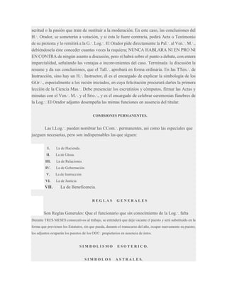 acritud o la pasión que trate de sustituir a la moderación. En este caso, las conclusiones del
H.·. Orador, se someterán a votación, y si ésta le fuere contraria, pedirá Acta o Testimonio
de su protesta y lo remitirá a la G.·. Log.·. El Orador pide directamente la Pal.·. al Ven.·. M.·.,
debiéndosela éste conceder cuantas veces la requiera; NUNCA HABLARA NI EN PRO NI
EN CONTRA de ningún asunto a discusión, pero sí habrá sobre el punto a debate, con entera
imparcialidad, señalando las ventajas o inconvenientes del caso. Terminada la discusión la
resume y da sus conclusiones, que el Tall.·. aprobará en forma ordinaria. En las TTen.·. de
Instrucción, sino hay un H.·. Instructor, él es el encargado de explicar la simbología de los
GGr.·., especialmente a los recién iniciados, en cuya felicitación procurará darles la primera
lección de la Ciencia Mas.·. Debe presenciar los escrutinios y cómputos, firmar las Actas y
minutas con el Ven.·. M.·. y el Srio.·., y es el encargado de celebrar ceremonias fúnebres de
la Log.·. El Orador adjunto desempeña las mimas funciones en ausencia del titular.
COMISIONES PERMANENTES.

Las LLog.·. pueden nombrar las CCom.·. permanentes, así como las especiales que
juzguen necesarias, pero son indispensables las que siguen:
I.

La de Hacienda.

II.

La de Glosa.

III.

La de Relaciones

IV.

La de Gobernación

V.

La de Instrucción

VI.

La de Justicia

VII.

La de Beneficencia.
REGLAS

GENERALES

Son Reglas Generales: Que el funcionario que sin conocimiento de la Log.·. falta
Durante TRES MESES consecutivos al trabajo, se entenderá que deja vacante el puesto y será substituido en la
forma que previenen los Estatutos, sin que pueda, durante el transcurso del año, ocupar nuevamente su puesto;
los adjuntos ocuparán los puestos de los OOf.·. propietarios en ausencia de éstos.

SIMBOLISMO

SIMBOLOS

E S O T E R I C O.

A S T R A L E S.

 