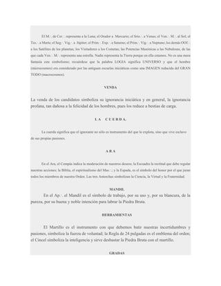 El M.·. de Cer.·. representa a la Luna; el Orador a Mercurio; el Srio.·. a Venus; el Ven.·. M.·. al Sol; el
Tes.·. a Marte; el Seg.·. Vig.·. a Júpiter; el Prim.·. Exp.·. a Saturno; el Prim.·. Vig.·. a Neptuno; los demás OOf.·.
a los Satélites de los planetas; los Visitadores a los Cometas; las Potencias Masónicas a las Nebulosas, de las
que cada Ven.·. M.·. representa una estrella. Nadie representa la Tierra porque en ella estamos. No es una mera
fantasía este simbolismo; recuérdese que la palabra LOGIA significa UNIVERSO y que el hombre
(microcosmos) era considerado por las antiguan escuelas iniciáticas como una IMAGEN reducida del GRAN
TODO (macrocosmos).

VENDA

La venda de los candidatos simboliza su ignorancia iniciática y en general, la ignorancia
profana, tan dañosa a la felicidad de los hombres, pues los reduce a bestias de carga.
LA

C U E R D A.

La cuerda significa que el ignorante no sólo es instrumento del que lo explota, sino que vive esclavo
de sus propias pasiones.

ARA

En el Ara, el Compás indica la moderación de nuestros deseos; la Escuadra la rectitud que debe regular
nuestras acciones; la Biblia, el espiritualismo del Mas.·.; y la Espada, es el símbolo del honor por el que juran
todos los miembros de nuestra Orden. Las tres Antorchas simbolizan la Ciencia, la Virtud y la Fraternidad.

MANDIL

En el Ap.·. el Mandil es el símbolo de trabajo, por su uso y, por su blancura, de la
pureza, por su buena y noble intención para labrar la Piedra Bruta.
HERRAMIENTAS

El Martillo es el instrumento con que debemos batir nuestras incertidumbres y
pasiones, simboliza la fuerza de voluntad; la Regla de 24 pulgadas es el emblema del orden;
el Cincel simboliza la inteligencia y sirve desbastar la Piedra Bruta con el martillo.
GRADAS

 
