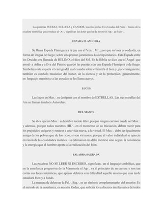 Las palabras FUERZA, BELLEZA y CANDOR, inscritas en las Tres Gradas del Prim.·. Tramo de la
escalera simbólica que conduce al Or.·., significan las dotes que ha de poseer el Ap.·. de Mas.·..

ESPADA FLAMIGERA

Se llama Espada Flamígera a la que usa el Ven.·. M.·., por que su hoja es ondeada, en
forma de lengua de fuego; sobre ella prestan juramentos los recipiendarios. Esta Espada entre
los Druidas era llamada de BELINO, el dios del Sol. En la Biblia se dice que el Ángel que
arrojó a Adán y a Eva del Paraíso guardó las puertas con una Espada Flamígera o de fuego.
Simboliza esta espada el castigo del mal cuando sobre el triunfa el bien y, por consiguiente,
también es símbolo masónico del honor, de la ciencia y de la protección, generalmente,
en lenguaje masónico a las espadas se les llama aceros.
LUCES

Las luces en Mas.·. se designan con el nombre de ESTRELLAS. Las tres estrellas del
Ara se llaman también Antorchas.
DEL MASON

Se dice que un Mas.·. es hombre nacido libre, porque ningún esclavo puede ser Mas.·.
y además, porque todos nuestros HH.·., en el momento de su Iniciación, deben morir para
los prejuicios vulgares y renacer a una vida nueva, a la virtud. El Mas.·. debe ser igualmente
amigo de los pobres que de los ricos, si son virtuosos, porque el valor individual se aprecia
en razón de las cualidades morales. La estimación no debe medirse sino según la constancia
y la energía que el hombre aporta a la realización del bien.
PALABRA SAGRADA

Las palabras NO SE LEER NI ESCRIBIR, significan, en el lenguaje simbólico, que
en la enseñanza progresiva de la Masonería el Ap.·. va al principio de su carrera y son tan
cortas sus luces iniciáticas, que apenas deletrea con dificultad aquello mismo que mas tarde
estudiará bien y a fondo.
La manera de deletrear la Pal.·. Sag.·. es un símbolo complementario del anterior. Es
el método de la enseñanza, en nuestra Orden, que solicita los esfuerzos intelectuales de todos

 
