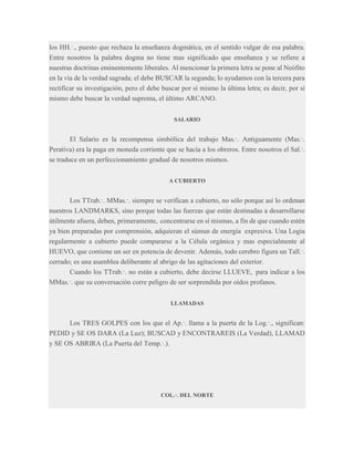 los HH.·., puesto que rechaza la enseñanza dogmática, en el sentido vulgar de esa palabra.
Entre nosotros la palabra dogma no tiene mas significado que enseñanza y se refiere a
nuestras doctrinas eminentemente liberales. Al mencionar la primera letra se pone al Neófito
en la vía de la verdad sagrada; el debe BUSCAR la segunda; lo ayudamos con la tercera para
rectificar su investigación, pero el debe buscar por sí mismo la última letra; es decir, por sí
mismo debe buscar la verdad suprema, el último ARCANO.
SALARIO

El Salario es la recompensa simbólica del trabajo Mas.·. Antiguamente (Mas.·.
Perativa) era la paga en moneda corriente que se hacía a los obreros. Entre nosotros el Sal.·.
se traduce en un perfeccionamiento gradual de nosotros mismos.
A CUBIERTO

Los TTrab.·. MMas.·. siempre se verifican a cubierto, no sólo porque así lo ordenan
nuestros LANDMARKS, sino porque todas las fuerzas que están destinadas a desarrollarse
útilmente afuera, deben, primeramente, concentrarse en sí mismas, a fin de que cuando estén
ya bien preparadas por comprensión, adquieran el súmun de energía expresiva. Una Logia
regularmente a cubierto puede compararse a la Célula orgánica y mas especialmente al
HUEVO, que contiene un ser en potencia de devenir. Además, todo cerebro figura un Tall.·.
cerrado; es una asamblea deliberante al abrigo de las agitaciones del exterior.
Cuando los TTrab.·. no están a cubierto, debe decirse LLUEVE, para indicar a los
MMas.·. que su conversación corre peligro de ser sorprendida por oídos profanos.
LLAMADAS

Los TRES GOLPES con los que el Ap.·. llama a la puerta de la Log.·., significan:
PEDID y SE OS DARA (La Luz); BUSCAD y ENCONTRAREIS (La Verdad), LLAMAD
y SE OS ABRIRA (La Puerta del Temp.·.).

COL.·. DEL NORTE

 