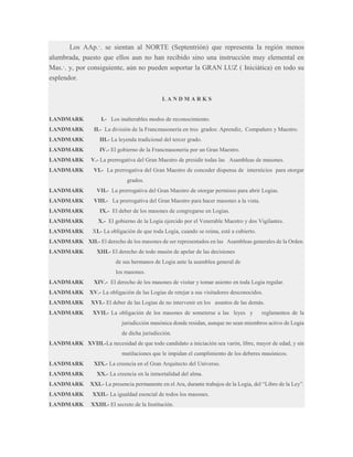 Los AAp.·. se sientan al NORTE (Septentrión) que representa la región menos
alumbrada, puesto que ellos aun no han recibido sino una instrucción muy elemental en
Mas.·. y, por consiguiente, aún no pueden soportar la GRAN LUZ ( Iniciática) en todo su
esplendor.
LANDMARKS

LANDMARK
LANDMARK

I.- Los inalterables modos de reconocimiento.
II.- La división de la Francmasonería en tres grados: Aprendiz, Compañero y Maestro.

LANDMARK

III.- La leyenda tradicional del tercer grado.

LANDMARK

IV.- El gobierno de la Francmasonería por un Gran Maestro.

LANDMARK
LANDMARK

V.- La prerrogativa del Gran Maestro de presidir todas las Asambleas de masones.
VI.- La prerrogativa del Gran Maestro de conceder dispensa de intersticios para otorgar
grados.

LANDMARK
LANDMARK

VII.- La prerrogativa del Gran Maestro de otorgar permisos para abrir Logias.
VIII.- La prerrogativa del Gran Maestro para hacer masones a la vista.

LANDMARK

IX.- El deber de los masones de congregarse en Logias.

LANDMARK

X.- El gobierno de la Logia ejercido por el Venerable Maestro y dos Vigilantes.

LANDMARK

XI.- La obligación de que toda Logia, cuando se reúna, esté a cubierto.

LANDMARK XII.- El derecho de los masones de ser representados en las Asambleas generales de la Orden.
LANDMARK

XIII.- El derecho de todo masón de apelar de las decisiones
de sus hermanos de Logia ante la asamblea general de
los masones.

LANDMARK

XIV.- El derecho de los masones de visitar y tomar asiento en toda Logia regular.

LANDMARK

XV.- La obligación de las Logias de retejar a sus visitadores desconocidos.

LANDMARK

XVI.- El deber de las Logias de no intervenir en los asuntos de las demás.

LANDMARK

XVII.- La obligación de los masones de someterse a las leyes y

reglamentos de la

jurisdicción masónica donde residan, aunque no sean miembros activo de Logia
de dicha jurisdicción.
LANDMARK XVIII.-La necesidad de que todo candidato a iniciación sea varón, libre, mayor de edad, y sin
mutilaciones que le impidan el cumplimiento de los deberes masónicos.
LANDMARK
LANDMARK
LANDMARK

XIX.- La creencia en el Gran Arquitecto del Universo.
XX.- La creencia en la inmortalidad del alma.
XXI.- La presencia permanente en el Ara, durante trabajos de la Logia, del “Libro de la Ley”.

LANDMARK

XXII.- La igualdad esencial de todos los masones.

LANDMARK

XXIII.- El secreto de la Institución.

 