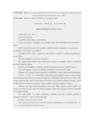 LANDMARK

XXIV.- El uso de los símbolos del arte operativos en que está fundada la Masonería, para el
ejercicio especulativo de las enseñanzas de la Orden.

LANDMARK

XXV.- La vigencia invariable de los Antiguos Límites.

CODIGO

MORAL

MASONICO

BASE FUNDAMENTAL DE LA MAS.·..

Adora al G.·. A.·. del U.·..
Ama a tu próximo.
Haz bien y deja hablar a los hombres.
Ama a los buenos, compadece a los débiles, huye de los malvados; más no odies a
nadie.
Habla respetuosamente a los grandes, prudentemente a tu iguales, sinceramente a
tus amigos y con ternura a los pobres.
No adules jamás a tu H.·., porque es una traición, y si tu H.·. te adula, desconfía, no
te corrompa.
Escucha siempre la voz de tu conciencia.
Sé el padre de los pobres; cada suspiro que tu dureza les arranque, será una maldición
que caerá sobre tu cabeza.
Respeta al extranjero y al viajero, porque su posición los hace sagrados para ti.
Evita las disputas y prevé los insultos, poniendo la razón de por medio.
Respeta a las mujeres; jamás abuses de su debilidad y muere antes que deshonrarlas.
Si el G.·. A.·. D.·. U.·. te da un hijo, dale gracias por el depósito que te confía, porque
en lo adelante, tú serás para ese niño la imagen de la Divinidad. Has que hasta los diez años
te tema, hasta los diez años te tema, hasta los veinte te ame y hasta la muerte te respete. Hasta
los diez años sé su maestro, hasta los veinte su padre y hasta la muerte su amigo.
Enseña a tus hijos buenos principios antes que bellas maneras, que te deban una
doctrina esclarecida mejor que una frívola elegancia. Que sean mejores hombres honrados
que hombres hábiles.
Lee y aprovecha. Ve e imita. Reflexiona y trabaja y que todo el mundo redunde en
beneficio de tus HH.·. para tu propia utilidad.
Sé siempre contento para todo y de todo.
Jamás juzgues ligeramente las acciones de los hombres, perdonándolas o condenándolas. El G.·. D.·.
U.·. U.·. es el único que puede valorizar sus obras.

 