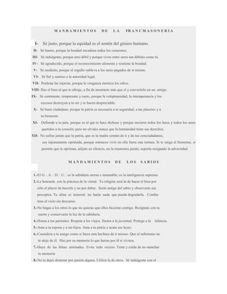 MANDAMIENTOS

I-

DE

LA

FR A N C M A S O N E R I A

Sé justo, porque la equidad es el sostén del género humano.

II- Sé bueno, porque la bondad encadena todos los corazones.
III- Sé indulgente, porque eres débil y porque vives entre seres tan débiles como tú.
IV- Sé agradecido, porque el reconocimiento alimenta y sostiene la bondad.
V- Sé modesto, porque el orgullo subleva a los seres pagados de sí mismo.
VI- Sé fiel y sumiso a la autoridad legal.
VII- Perdona las injurias, porque la venganza eterniza los odios.
VIII- Haz el bien al que te ultraje, a fin de mostrarte más que el y convertirlo en un amigo.
IX- Sé continente, temperante y casto, porque la voluptuosidad, la intemperancia y los
excesos destruyen a tu ser y te hacen despreciable.
X- Sé buen ciudadano, porque la patria es necesaria a tu seguridad, a tus placeres y a
tu bienestar.
XI- Defiende a tu país, porque es el que te hace dichoso y porque encierra todos los lazos y todos los seres
queridos a tu corazón; pero no olvides nunca que la humanidad tiene sus derechos.
XII- No sufras jamás que la patria, que es la madre común de ti y de tus conciudadanos,
sea injustamente oprimida, porque entonces vivir en ella fuera una tortura. Si te niega el bienestar, si
permite que te opriman, aléjate en silencio, no la trastornes jamás; soporta resignado la adversidad.

MANDAMIENTOS

DE

LOS

SABIOS

1.-El G.·. A.·. D.·. U.·. es la sabiduría eterna e inmutable; es la inteligencia suprema.
2.-Le honrarás con la práctica de la virtud. Tu religión será la de hacer el bien por
sólo el placer de hacerlo y no por deber. Serás amigo del sabio y observarás sus
preceptos. Tu alma es inmoral; no harás nada que pueda degradarla. Combatiras el vicio sin descanso.
3.-No hagas a los otros lo que no quieras que ellos hicieran contigo. Resígnate con tu
suerte y conservarás la luz de la sabiduría.
4.-Honra a tus parientes. Respeta a los viejos. Ilustra a la juventud. Protege a la

infancia.

5.-Ama a tu esposa y a tus hijos. Ama a tu patria y acata sus leyes.
6.-Considera a tu amigo como si fuera otra hechura de ti mismo. Que el infortunio no
te aleje de él. Haz por su memoria lo que harías por él si viviera.
7.-Huye de las falsas amistades. Evita todo exceso. Teme y cuida de no manchar
tu memoria
8.-No te dejes dominar por pasión alguna. Utiliza la de otros. Sé indulgente con el

 