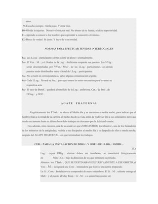 error.
9.-Escucha siempre. Habla poco. Y obra bien.
10.-Olvida la injurias. Devuelve bien por mal. No abuses de tu fuerza, ni de tu superioridad.
11.-Aprende a conocer a los hombres para aprender a conocerte a ti mismo.
12.-Busca la verdad. Sé justo. Y huye de la ociosidad.

NORMAS PARA EFECTUAR TENIDAS INTERLOGIALES
1a.- Las LLog.·. participantes deben asistir en pleno y puntualmente.
2a.- El Ven.·. M.·. y el Orador de la Log.·. Anfitriona ocuparán sus puestos. Las VVig.·.
serán desempeñadas por VVen.·. MM.·. de las LLog.·. participantes. Los demás
puestos serán distribuidos entre el total de LLog.·. participantes.
3a.- No se leerá ni correspondencia, salvo alguna comunicación urgente.
4a.- Cada LLog.·. llevará su Sec.·. para que tomen las notas necesarias para levantar su
respectiva acta.
5a.- El saco de Benef.·. quedará a beneficio de la Log.·. anfitriona. Cer.·. de Inst.·. de
DDiag.·. y OOf.·.

AGAPE

FRATERNAL

Alegóricamente los TTrab.·. se abren al Medio día y se encierran a media noche, para indicar que el
hombre llega a la mitad de su carrera, al medio día de su vida, antes de poder ser útil a sus semejantes; pero que
desde ese instante hasta su última hora debe trabajar sin descanso por la felicidad común.
Hay además, otras razones, una de las cuales es que ZOROASTRO ( Zarathustra ), uno de los fundadores
de los misterios de la antigüedad, recibía a sus discípulos al medio día y se despedía de ellos a media noche,
después del AGAPE FRATERNAL con que terminaban los trabajos.
CER.·. PARA LA INSTALACION DE DDIG.·. Y OOF.·. DE LLOG.·. SSIMB.·..
(La
Log.·. cuyos DDig.·. electos deben ser instalados, se constituirá litúrgicamente
en

Prim.·. Gr.·. bajo la dirección de los que terminen su periodo.

Abiertos los TTrab.·., QUE SE DESTINABAN EXCLUSIVAMENTE A ESE OBJETO, el
Ven.·.

M.·. designará una Com.·. Instaladora que todo se encuentra preparado.

La G.·. Com.·. Instaladora se compondrá de nueve miembros. El G.·. M.·. saliente entrega el
Mall.·. y el puesto al Muy Resp.·. G.·. M.·. o a quien funja como tal)

 