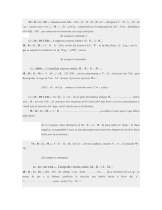 M.·. R.·. G.·. M.·..- Tomad asiento, QQ.·. HH.·., Q.·. H.·. M.·. de Cer.·., entregad al V.·. H.·. G.·. M.·. de
Cer.·. vuestra vara y vos, V.·. H.·. G.·. M.·. de Cer.·., substituid con los integrantes de la G.·. Com.·. Instaladora
a los QQ.·. HH.·. que actúan en este momento con cargo semejante.
(Se cumple lo ordenado.)
G.·. M.·. DE CER.·..- Cumplidas vuestras órdenes, M.·. R.·. G.·.M.·..
M.·. R.·. G.·. M.·..- V.·. H.·. G.·., Srio, servíos dar lectura a la G.·. Pl.·. de la Muy Resp.·. G.·. Log.·., por la
que se autoriza la instalación de los DDig.·. y OOf.·. electos.

(Se cumple lo ordenado)
G.·. SRIO.·..-

Cumplida vuestra orden, M.·. R.·. G.·. M.·..

M.·. R.·. G.·. M.·..- V.· .H.·. G.·.M.·. DE CER.·., servios presentarme al V.·. H.·. electo por este Tall.·. para
desempeñar el cargo de Ven.·. M.·. durante el presente ejercicio Mas.·..
(El G.·. M.·. de Cer.·. conduce al indicado entre CCol.·. y dice)
G.·. M.·. DE CER.·..- M.·. R.·. G.·. M.·., me es grato presentaros al digno H.·. ………………….. electo
Ven.·. M.·. por este Tall.·., lo considero bien impuesto de la Ciencia del Arte Real y con los conocimientos y
virtud, para el ejercicio del cargo, con el acierto que es de desearse.
M.·. R.·. G.·. M.·..- V.·. H.·………………………………………¿aceptáis el cargo para el que habéis
sido electo?
(Si la respuesta fuere afirmativa el M.·. R.·. G.·. M.·. le hará cubrir el Temp.·. Si fuera
negativa, se suspenderá el acto, se dará plazo para nueva elección, después de la cual se fijará
fecha para la instalación.)
M.·. R.·. G.·. M.·..- V.·. H.·. G.·. M.·. de Cer.·., servíos conducir a nuestro V.·. H.·. a la Sala de PP.·.
PP.·..

(Se cumple lo ordenado)
G.·. M.·. DE CER.·..-

Cumplida vuestra orden, M.·. R.·. G.·. M.·..

M.·. R.·. G.·. M.·..- QQ.·. HH.·. de la Resp.·. Log.·. Simb.·. ………..No……..(Los miembros de la Log.·. se
ponen

de

pie

y

al

Orden)

¿ratificáis

la

elección

H.·………………………….como vuestro Ven.·. M.·.?

que

habéis

hecho

a

favor

del

V.·.

 