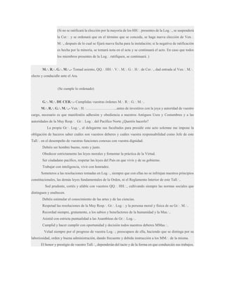 (Si no se ratificará la elección por la mayoría de los HH.·. presentes de la Log.·., se suspenderá
la Cer.·. y se ordenará que en el término que se conceda, se haga nueva elección de Ven.·.
M.·., después de lo cual se fijará nueva fecha para la instalación; si la negativa de ratificación
es hecha por la minoría, se tomará nota en el acta y se continuará el acto. En caso que todos
los miembros presentes de la Log.·. ratifiquen, se continuará. )
M.·. R.·. G.·. M.·..- Tomad asiento, QQ.·. HH.·. V.·. M.·. G.·. H.·. de Cer.·., dad entrada al Ven.·. M.·.
electo y conducidle ante el Ara.

(Se cumple lo ordenado)
G.·. M.·. DE CER.·.- Cumplidas vuestras órdenes M.·. R.·. G.·. M.·..
M.·. R.·. G.·. M.·..- Ven.·. H.·……………………..antes de investiros con la joya y autoridad de vuestro
cargo, necesario es que manifestéis adhesión y obediencia a nuestros Antiguos Usos y Costumbres y a las
autoridades de la Muy Resp.·. Gr.·. Log.·. del Pacífico Norte ¿Queréis hacerlo?
La propia Gr.·. Log.·., al delegarme sus facultades para presidir este acto solemne me impone la
obligación de haceros saber cuáles son vuestros deberes y cuáles vuestra responsabilidad como Jefe de este
Tall.·. en el desempeño de vuestras funciones conexas con vuestra dignidad.
Debéis ser hombre bueno, resto y justo.
Obedecer estrictamente las leyes morales y fomentar la práctica de la Virtud.
Ser ciudadano pacífico, respetar las leyes del País en que vivís y de su gobierno.
Trabajar con inteligencia, vivir con honradez.
Someteros a las resoluciones tomadas en Log.·., siempre que con ellas no se infrinjan nuestros principios
constitucionales, las demás leyes fundamentales de la Orden, ni el Reglamento Interior de este Tall.·..
Sed prudente, cortés y afable con vuestros QQ.·. HH.·., cultivando siempre las normas sociales que
distinguen y enaltecen.
Debéis estimular el conocimiento de las artes y de las ciencias.
Respetad las resoluciones de la Muy Resp.·. Gr.·. Log.·. y la persona moral y física de su Gr.·. M.·..
Recordad siempre, gratamente, a los sabios y benefactores de la humanidad y la Mas.·..
Asistid con estricta puntualidad a las Asambleas de Gr.·. Log.·..
Cumplid y hacer cumplir con oportunidad y decisión todos nuestros deberes MMas.·..
Velad siempre por el progreso de vuestra Log.·.; preocupaos de ella, haciendo que se distinga por su
laboriosidad, orden y buena administración, dando frecuente y debida instrucción a los MM.·. de la misma.
El honor y prestigio de vuestro Tall.·., dependerán del tacto y de la forma en que conduzcáis sus trabajos.

 