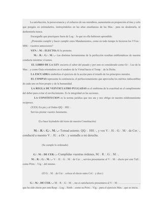 La satisfacción, la perseverancia y el esfuerzo de sus miembros, aumentarán en proporción al tino y celo
que pongáis en estimularlos, instruyéndolos en las altas enseñanzas de las Mas.·. para no desdorarla, ni
deshonrarla nunca.
Encargadle que practiquen fuera de Log.·. lo que en ella hubiesen aprendido.
¿Protestáis cumplir y hacer cumplir estos Mandamientos, como en todo tiempo lo hicieron los VVen.·.
MM.·. vuestros antecesores?
VEN.·. M.·. ELECTO.-Sí lo protesto.
M.·. R.·. G.·. M.·..- Las distintas herramientas de la perfección resultan emblemáticas de nuestra
conducta mientras vivamos.
EL LIBRO DE LA LEY encierra el saber del pasado y por esto es considerado como Gr.·. Luz de la
Mas.·. y como Guía orientadora en el sendero de la Virtud hacia el Temp.·. de la Dicha.
LA ESCUADRA simboliza el ejercicio de la acción para el triunfo de los principios morales.
EL COMPAS representa la continencia; el perfeccionamiento que aprovecha los méritos indiscutibles
de cada uno en bien propio y de la humanidad.
LA REGLA DE VEINTICUATRO PULGADAS es el emblema de la exactitud en el cumplimiento
del deber para evitar el envilecimiento. Es la integridad en las acciones.
LA CONSTITUCION es la norma jurídica que nos ata y nos obliga en nuestra eslabonamiento
recíproco.
(XXX) En pie y al Orden QQ.·. HH.·.
Servíos prestar vuestro Juramento.

(Lo hace leyéndolo del texto de nuestra Constitución)
M.·. R.·. G.·. M.·..- Tomad asiento. QQ.·. HH.·., y vos V.·. H.·. G.·. M.·. de Cer.·.,
conducid a nuestro V.·. H.·. a Or.·. y sentadle a mi derecha.
(Se cumple lo ordenado)
G.·. M.·. DE CER.·..-

Cumplidas vuestras órdenes, M.·. R.·. G.·. M.·..

M.·. R.·. G.·. M.·..- V.·. H.·. G.·. M.·. de Cer.·., servíos presentarme al V.·. M.·. electo por este Tall.·.
como Prim.·. Vig.·. del mismo.
(El G.·. M.·. de Cer.·. coloca al electo entre Col.·. y dice:)
G.·. M.·. DE CER.·..- M.·. R.·. G.·. M.·., me es satisfactorio presentaros al V.·. M.·……………………,
que ha sido electo por esta Resp.·. Log.·. Simb.·. como su Prim.·. Vig.·. para el ejercicio Mas.·. que se inicia.

 