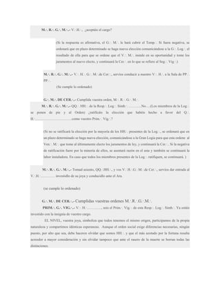 M.·. R.·. G.·. M.·..- V.·.H.·., ¿aceptáis el cargo?
(Si la respuesta es afirmativa, el G.·. M.·. le hará cubrir el Temp.·. Si fuera negativa, se
ordenará que en plazo determinado se haga nueva elección comunicándose a la G.·. Log.·. el
resultado de ella para que se ordene que el V.·. M.·. instale en su oportunidad y tome los
juramentos al nuevo electo, y continuará la Cer.·. en lo que se refiere al Seg.·. Vig.·.)
M.·. R.·. G.·. M.·..- V.·. H.·. G.·. M.·.de Cer.·., servíos conducir a nuestro V.·. H.·. a la Sala de PP.·.
PP.·.
(Se cumple lo ordenado)
G.·. M.·. DE CER.·..- Cumplida vuestra orden, M.·. R.·. G.·. M.·.
M.·. R.·. G.·. M.·..- QQ.·. HH.·. de la Resp.·. Log.·. Simb.·. ………..No….(Los miembros de la Log.·.
se ponen de pie y al Orden) ¿ratificáis la elección que habéis hecho a favor del Q.·.
H.·………………………….como vuestro Prim.·. Vig.·.?
(Si no se ratificará la elección por la mayoría de los HH.·. presentes de la Log.·., se ordenará que en
un plazo determinado se haga nueva elección, comunicándose a la Gran Logia para que esta ordene al
Ven.·. M.·. que tome al últimamente electo los juramentos de ley, y continuará la Cer.·.. Si la negativa
de ratificación fuere por la minoría de ellos, se asentará razón en el asta y también se continuará la
labor instaladora. En caso que todos los miembros presentes de la Log.·. ratifiquen, se continuará. )
M.·. R.·. G.·. M.·..- Tomad asiento, QQ.·.HH.·., y vos V.·.H.·.G.·.M.·.de Cer.·., servíos dar entrada al
V.·.H.·………… investidlo de su joya y conducidlo ante el Ara.

(se cumple lo ordenado)
G.·. M.·. DE CER.·..- Cumplidas

vuestras ordenes M.·.R.·.G.·.M.·.

PRIM.·. G.·. VIG.·..- V.·. H.·…………, sois el Prim.·. Vig.·. de esta Resp.·. Log.·. Simb.·. Ya estáis
investido con la insignia de vuestro cargo.
EL NIVEL, vuestra joya, simboliza que todos tenemos el mismo origen, participamos de la propia
naturaleza y compartimos idénticas esperanzas. Aunque el orden social exige diferencias necesarias, ningún
puesto, por alto que sea, debe haceros olvidar que somos HH.·. y que el más azotado por la fortuna resulta
acreedor a mayor consideración y sin olvidar tampoco que ante el rasero de la muerte se borran todas las
distinciones.

 
