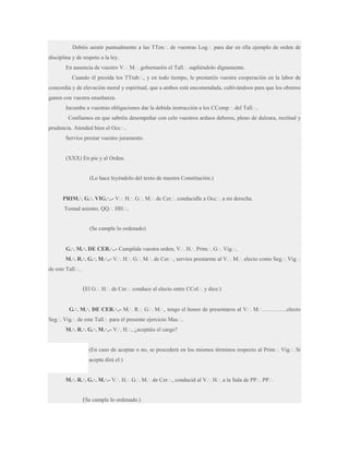 Debéis asistir puntualmente a las TTen.·. de vuestras Log.·. para dar en ella ejemplo de orden de
disciplina y de respeto a la ley.
En ausencia de vuestro V.·. M.·. gobernaréis el Tall.·. supliéndolo dignamente.
Cuando él presida los TTrab.·., y en todo tiempo, le prestaréis vuestra cooperación en la labor de
concordia y de elevación moral y espiritual, que a ambos está encomendada, cultivándoos para que los obreros
ganen con vuestra enseñanza.
Incumbe a vuestras obligaciones dar la debida instrucción a los CComp.·. del Tall.·..
Confiamos en que sabréis desempeñar con celo vuestros arduos deberes, pleno de dulzura, rectitud y
prudencia. Atended bien el Occ.·..
Servíos prestar vuestro juramento.

(XXX) En pie y al Orden.

(Lo hace leyéndolo del texto de nuestra Constitución.)
PRIM.·. G.·. VIG.·..- V.·. H.·. G.·. M.·. de Cer.·. conducidle a Occ.·. a mi derecha.
Tomad asiento, QQ.·. HH.·..

(Se cumple lo ordenado)
G.·. M.·. DE CER.·..- Cumplida vuestra orden, V.·. H.·. Prim.·. G.·. Vig.·..
M.·. R.·. G.·. M.·..- V.·. H.·. G.·. M.·. de Cer.·., servíos prestarme al V.·. M.·. electo como Seg.·. Vig.·.
de este Tall.·..

(El G.·. H.·. de Cer.·. conduce al electo entre CCol.·. y dice:)
G.·. M.·. DE CER.·..- M.·. R.·. G.·. M.·., tengo el honor de presentaros al V.·. M.·…………..electo
Seg.·. Vig.·. de este Tall.·. para el presente ejercicio Mas.·..
M.·. R.·. G.·. M.·..- V.·. H.·., ¿aceptáis el cargo?
(En caso de aceptar o no, se procederá en los mismos términos respecto al Prim.·. Vig.·. Si
acepta dirá el:)
M.·. R.·. G.·. M.·.- V.·. H.·. G.·. M.·. de Cer.·., conducid al V.·. H.·. a la Sala de PP.·. PP.·.

(Se cumple lo ordenado.)

 