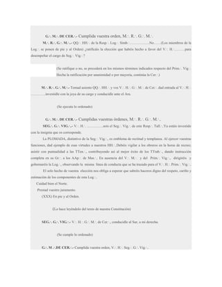 G.·. M.·. DE CER.·.-

Cumplida vuestra orden, M.·. R.·. G.·. M.·.

M.·. R.·. G.·. M.·..- QQ.·. HH.·. de la Resp.·. Log.·. Simb.·……………..No……(Los miembros de la
Log.·. se ponen de pie y al Orden) ¿ratificáis la elección que habéis hecho a favor del V.·. H.·………para
desempeñar el cargo de Seg.·. Vig.·.?
(Se ratifique o no, se precederá en los mismos términos indicados respecto del Prim.·. Vig.·.
Hecha la ratificación por unanimidad o por mayoría, continúa la Cer.·.)
M.·. R.·. G.·. M.·.- Tomad asiento QQ.·. HH.·. y vos V.·. H.·. G.·. M.·. de Cer.·. dad entrada al V.·. H.·.
…………investidle con la joya de su cargo y conducidle ante el Ara.

(Se ejecuta lo ordenado)
G.·. M.·. DE CER.·.-

Cumplidas vuestras órdenes, M.·. R.·. G.·. M.·..

SEG.·. G.·. VIG.·..- V.·. H.·. …………..sois el Seg.·. Vig.·. de este Resp.·. Tall.·..Ya estáis investido
con la insignia que os corresponde.
La PLOMADA, distintivo de la Seg.·. Vig.·., es emblema de rectitud y templanza. Al ejercer vuestras
funciones, dad ejemplo de esas virtudes a nuestros HH.·..Debéis vigilar a los obreros en la horas de recreo;
asistir con puntualidad a las TTen.·., contribuyendo así al mejor éxito de los TTrab.·., dando instrucción
completa en su Gr.·. a los AAp.·. de Mas.·.. En ausencia del V.·. M.·. y del Prim.·. Vig.·., dirigiréis y
gobernaréis la Log.·., observando la misma línea de conducta que se ha trazado para el V.·. H.·. Prim.·. Vig.·..
El solo hecho de vuestra elección nos obliga a esperar que sabréis haceros digno del respeto, cariño y
estimación de los componentes de esta Log.·..
Cuidad bien el Norte.
Prestad vuestro juramento.
(XXX) En pie y al Orden.

(Lo hace leyéndolo del texto de nuestra Constitución)
SEG.·. G.·. VIG.·.- V.·. H.·. G.·. M.·. de Cer.·., conducidle al Sur, a mi derecha.

(Se cumple lo ordenado)
G.·. M .·.DE CER.·.- Cumplida vuestra orden, V.·. H.·. Seg.·. G.·. Vig.·..

 