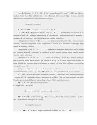 M.·. R.·. G.·. M.·.- V.·. H.·. G.·. M .·. de Cer.·., conducid ante el Ara a los VV.·. HH.·. que hubiesen
resultado electos Prim.·. Diác.·., Orador, Sec.·. y Tes.·. (Diputado, sólo en caso de Llog.·. foráneas.), haciendo
la presentación correspondiente e invistiéndolos con sus joyas.

(Se cumple lo ordenado)
G.·. M.·. DE CER.·.- Cumplidas vuestras órdenes, M.·. R.·. G.·. M.·..
G.·. ORADOR.- (Dirigiéndose al Prim.·. Diác.·.) V.·. H.·. ……..Vuestra obligación es asistir en sus
funciones al Ven.·. M.·., vigilando la introducción de los candidatos a los diferentes grados, la recepción y
colocación de los visitadores, y la perfección de nuestras prácticas ritualísticas.
(Dirigiéndose al Orador) V.·. H.·. …………sois el representante del pueblo Mas.·. Vuestro deber es
ilustrado y defenderlo, exigiendo el escrito cumplimiento de nuestras leyes. Procuraréis velar siempre por el
imperio de la moral y la justicia.
(Dirigiéndose al Srio.·.) V.·. H.·. ………….Las plumas que simbolizan vuestro cargo sólo os servirán
para consignar la verdad. No permitáis ni contribuyáis a que la mentira, siempre odiosa, manche vuestras
manos y vuestra conciencia.
(Dirigiéndose al Tes.·.) V.·. H.·. …………Habéis sido electo Tes.·. de este Tall.·. La llave que hoy se
pone en vuestras manos, guarda, a la vez que el tesoro de la Log.·., el de vuestra reputación de hombre sin
tacha. Ciudad bien el primero para que el segundo se conserve a la altura de la confianza con que os han
distinguido vuestro HH.·..
(Dirigiéndose al Diputado, sólo en caso de LLog.·., foráneas) V.·. H.·……………, las funciones vuestras
son las de representar a vuestra Log.·. ante la Muy Resp.·. Gr.·. Log.·. y defendiéndola en caso necesario.
VV.·. HH.·., por razón de vuestros cargos estáis obligados a colaborar a la mejor marcha, organización
y progreso del Tall.·., asistiendo en todo a las órdenes de los DDig.·. Sólo con buena voluntad, con orden,
disciplina y armonía, podrá lograrse que esta Log.·. alcance el éxito que todos deseamos.
M.·. R.·. G.·. M.·.- Prestad vuestro juramento.

(XXX) En pie y al Orden.
(Lo hacen leyéndolo del texto de nuestra Constitución.)
M.·. R.·. G.·. M.·.- Tomad asiento QQ.·. HH.·. y vos, V.·. H.·. G.·. M.·. de Cer.·., conducid a los VV.·.
HH.·. a la derecha del puesto que van a ocupar.

(Se cumple lo ordenado)

G.·.M.·. DE CER.·.- Cumplidas vuestras órdenes, M.·. R.·. G.·. M.·..

 