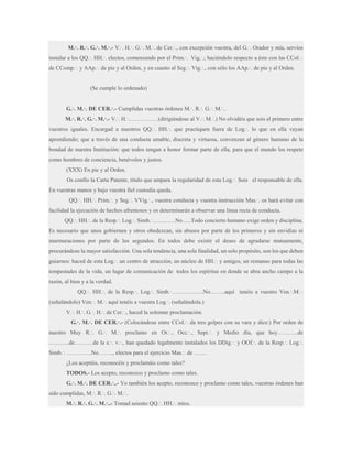 M.·. R.·. G.·. M.·.- V.·. H.·. G.·. M.·. de Cer.·., con excepción vuestra, del G.·. Orador y mía, servíos
instalar a los QQ.·. HH.·. electos, comenzando por el Prim.·. Vig.·.; haciéndolo respecto a éste con las CCol.·.
de CComp.·. y AAp.·. de pie y al Orden, y en cuanto al Seg.·. Vig.·., con sólo los AAp.·. de pie y al Orden.

(Se cumple lo ordenado)
G.·. M.·. DE CER.·.- Cumplidas vuestras órdenes M.·. R.·. G.·. M.·..
M.·. R.·. G.·. M.·.- V.·. H.·.……………(dirigiéndose al V.·. M.·.) No olvidéis que sois el primero entre
vuestros iguales. Encargad a nuestros QQ.·. HH.·. que practiquen fuera de Log.·. lo que en ella vayan
aprendiendo; que a través de una conducta amable, discreta y virtuosa, convenzan al género humano de la
bondad de nuestra Institución: que todos tengan a honor formar parte de ella, para que el mundo los respete
como hombres de conciencia, benévolos y justos.
(XXX) En pie y al Orden.
Os confío la Carta Patente, título que ampara la regularidad de esta Log.·. Sois el responsable de ella.
En vuestras manos y bajo vuestra fiel custodia queda.
QQ.·. HH.·. Prim.·. y Seg.·. VVig.·., vuestra conducta y vuestra instrucción Mas.·. os hará evitar con
facilidad la ejecución de hechos afrentosos y os determinarán a observar una línea recta de conducta.
QQ.·. HH.·. de la Resp.·. Log.·. Simb.·…………No…..Todo concierto humano exige orden y disciplina.
Es necesario que unos gobiernen y otros obedezcan, sin abusos por parte de los primeros y sin envidias ni
murmuraciones por parte de los segundos. En todos debe existir el deseo de agradarse mutuamente,
procurándose la mayor satisfacción. Una sola tendencia, una sola finalidad, un solo propósito, son los que deben
guiarnos: haced de esta Log.·. un centro de atracción, un núcleo de HH.·. y amigos, un remanso para todas las
tempestades de la vida, un lugar de comunicación de todos los espíritus en donde se abra ancho campo a la
razón, al bien y a la verdad.
QQ.·. HH.·. de la Resp.·. Log.·. Simb.·……………..No……..aquí tenéis a vuestro Ven.·.M.·.
(señalándolo) Ven.·. M.·. aquí tenéis a vuestra Log.·. (señalándola.)
V.·. H.·. G.·. H.·. de Cer.·., haced la solemne proclamación.
G.·. M.·. DE CER.·.- (Colocándose entre CCol.·. da tres golpes con su vara y dice:) Por orden de
nuestro Muy R.·. G.·. M.·. proclamo en Or.·., Occ.·., Sept.·. y Medio día, que hoy………..de
………..de……….de la e.·. v.·., han quedado legalmente instalados los DDig.·. y OOf.·. de la Resp.·. Log.·.
Simb.·. ………….No…….., electos para el ejercicio Mas.·. de …….
¿Los aceptáis, reconocéis y proclamáis como tales?
TODOS.- Los acepto, reconozco y proclamo como tales.
G.·. M.·. DE CER.·..- Yo también los acepto, reconozco y proclamo como tales, vuestras órdenes han
sido cumplidas, M.·. R.·. G.·. M.·..
M.·. R.·. G.·. M.·..- Tomad asiento QQ.·. HH.·. míos.

 