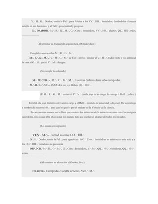 V.·. H.·. G.·. Orador, tenéis la Pal.·. para felicitar a los VV.·. HH.·. instalados, deseándoles el mayor
acierto en sus funciones, y al Tall.·. prosperidad y progreso.
G.·. ORADOR.- M.·. R.·. G.·. M.·., G.·. Com.·. Instaladora, VV.·. HH.·. electos, QQ.·. HH.·.todos,
………………..

(Al terminar su trazado de arquitectura, el Orador dice:)
Cumplida vuestra orden M.·. R.·. G.·. M.·..
M.·. R.·. G.·. M.·..- V.·. H.·. G.·. M.·. de Cer.·. servíos instalar al V.·. H.·. Orador electo y vos entregad
la vara al O.·. H.·. que el V.·. M.·. designe.

(Se cumple lo ordenado)
M.·. DE CER.·.-

M.·. R.·. G.·. M.·., vuestras órdenes han sido cumplidas.

M.·. R.·. G.·. M.·..- (XXX) En pie y al Orden, QQ.·. HH.·..
(El M.·. R.·. G.·. M.·. inviste al V.·. M.·. con la joya de su cargo, le entrega el Mall.·. y dice :)
Recibid esta joya distintiva de vuestro cargo y el Mall.·., símbolo de autoridad y de poder. Os los entrego
a nombre de nuestros HH.·. para que los guiéis por el sendero de la Virtud y de la ciencia.
Sea en vuestras manos, no la llave que encierra los misterios de la naturaleza como entre los antiguos
sacerdotes, sino la que abra el arca que los guarda, para que queden al alcance de todos los iniciados.

(Lo instala en su puesto)

VEN.·. M.·..- Tomad asiento, QQ.·. HH.·.
Q.·. H.·. Orador, tenéis la Pal.·. para agradecer a la G.·. Com.·. Instaladora su asistencia a este acto y a
los QQ.·. HH.·. visitadores su presencia.
ORADOR.- M.·. R.·. G.·. M.·., G.·. Com.·. Instaladora, V.·. M.·. QQ.·. HH.·. visitadores, QQ.·. HH.·.
todos,……………….

(Al terminar su alocución el Orador, dice:)

ORADOR.-

Cumplidas vuestra órdenes, Ven.·. M.·.

 