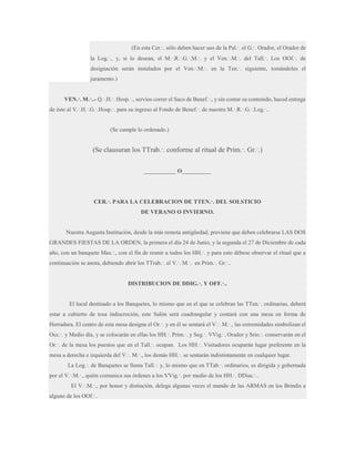 (En esta Cer.·. sólo deben hacer uso de la Pal.·. el G.·. Orador, el Orador de
la Log.·., y, si lo desean, el M.·.R.·.G.·.M.·. y el Ven.·.M.·. del Tall.·. Los OOf.·. de
designación serán instalados por el Ven.·.M.·. en la Ten.·. siguiente, tomándoles el
juramento.)
VEN.·. M.·..- Q.·.H.·. Hosp.·., servíos correr el Saco de Benef.·., y sin contar su contenido, haced entrega
de éste al V.·.H.·.G.·.Hosp.·. para su ingreso al Fondo de Benef.·. de nuestra M.·.R.·.G.·.Log.·..

(Se cumple lo ordenado.)

(Se clausuran los TTrab.·. conforme al ritual de Prim.·. Gr.·.)
___________ O__________

CER.·. PARA LA CELEBRACION DE TTEN.·. DEL SOLSTICIO
DE VERANO O INVIERNO.

Nuestra Augusta Institución, desde la más remota antigüedad, previene que deben celebrarse LAS DOS
GRANDES FIESTAS DE LA ORDEN, la primera el día 24 de Junio, y la segunda el 27 de Diciembre de cada
año, con un banquete Mas.·., con el fin de reunir a todos los HH.·. y para esto débese observar el ritual que a
continuación se anota, debiendo abrir los TTrab.·. el V.·. M.·. en Prim.·. Gr.·..
DISTRIBUCION DE DDIG.·. Y OFF.·..

El local destinado a los Banquetes, lo mismo que en el que se celebran las TTen.·. ordinarias, deberá
estar a cubierto de tosa indiscreción, este Salón será cuadrangular y contará con una mesa en forma de
Herradura. El centro de esta mesa designa el Or.·. y en él se sentará el V.·. M.·., las extremidades simbolizan el
Occ.·. y Medio día, y se colocarán en ellas los HH.·. Prim.·. y Seg.·. VVig.·. Orador y Srio.·. conservarán en el
Or.·. de la mesa los puestos que en el Tall.·. ocupan. Los HH.·. Visitadores ocuparán lugar preferente en la
mesa a derecha e izquierda del V.·. M.·., los demás HH.·. se sentarán indistintamente en cualquier lugar.
La Log.·. de Banquetes se llama Tall.·. y, lo mismo que en TTab.·. ordinarios, es dirigida y gobernada
por el V.·.M.·., quién comunica sus órdenes a los VVig.·. por medio de los HH.·. DDiac.·..
El V.·.M.·., por honor y distinción, delega algunas veces el mando de las ARMAS en los Brindis a
alguno de los OOf.·..

 