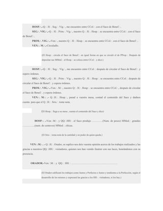 HOSP.·..-Q.·. H.·. Seg.·. Vig.·., me encuentro entre CCol.·. con el Saco de Benef.·..
SEG.·. VIG.·..-Q.·. H.·. Prim.·. Vig.·., nuestro Q.·. H.·. Hosp.·. se encuentra entre CCol.·. con el Saco
de Benef.·..
PRIM.·. VIG.·..-Ven.·., nuestro Q.·. H.·. Hosp.·. se encuentra entre CCol.·. con el Saco de Benef.·..
VEN.·. M.·..-Circuladlo.

(El Hosp.·. circula el Saco de Benef.·. en igual forma en que se circuló el de PProp.·. Después de
depositar sus MMed.·. el Hosp.·. se coloca entre CCol.·. y dice:)

HOSP.·..-Q.·. H.·. Seg.·. Vig.·., me encuentro entre CCol.·. después de circular el Saco de Benef.·. y
espero órdenes.
SEG.·. VIG.·..-Q.·. H.·. Prim.·. Vig.·., nuestro Q.·. H.·. Hosp.·. se encuentra entre CCol.·. después de
circular el Saco de Benef.·. y espera órdenes.
PRIM.·. VIG.·..-Ven.·. M.·., nuestro Q.·. H.·. Hosp.·. se encuentra entre CCol.·., después de circular
el Saco de Benef.·. y espera órdenes.
VEN.·. M.·. .- Q.·.H.·. Hosp.·., pasad a vuestra mesa, contad el contenido del Saco y dadnos
cuenta para que el Q.·.H.·. Srio.·. tome nota.

(El Hosp.·. llega a su mesa , cuenta el contenido del Saco y dice)
HOSP.·. .-Ven.·.M.·. y QQ.·.HH.·. el Saco produjo …………(Num. de pesos) MMed.·. grandes
…………..(num. de centavos) MMed.·. chicas.

(El Srio.·. toma nota de la cantidad y en poder de quien queda.)

VEN.·.M.·. .- Q.·.H.·. Orador, os suplico nos deis vuestra opinión acerca de los trabajos realizados y las
gracias a nuestros QQ.·.HH.·. visitadores, quienes nos han venido ilustrar con sus luces, honrándonos con su
presencia.
ORADOR.-Ven.·.M.·. y QQ.·. HH.·. …………………………………………….

(El Orador calificará los trabajos como Justos y Perfectos o Justos y tendientes a la Perfección, según el
desarrollo de los mismos y expresará las gracias a los HH.·. visitadores, si los hay.)

 