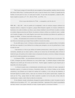 Todo lo que se ponga en la mesa debe de estar arreglado en líneas paralelas, usándose cintas de colores
para marcar dichas líneas. La primera partirá del centro, es para las fuentes de las viandas; la segunda para las
botellas; la tercera para los vasos y la cuarta para los platos. Así que todo está preparado y cuando los HH.·.
hayan ocupado sus puestos, el V.·.M.·. abre los TTrab.·. en el Prim.·. Gr.·..
(Una vez que están abiertos los TTrab.·. y consagrados a este fin, dice el:)
VEN.·.M.·. .- QQ.·.HH.·., todos los pueblos de la antigüedad y todos los misterios antiguos celebraron sus
banquetes místicos y religiosos; los egipcios y griegos daban banquetes sagrados; los romanos celebraban los
lectisternes a los cuales invitaban a sus dioses, cuyas estatuas rodeaban la mesa del festín; los judíos se reunían
en comidas religiosas prescritas por Moisés; los primeros cristianos celebran sus comidas de amor y caridad,
con el nombre de ágapes, en los cuales llegaron a provocarse tales desórdenes que hubieron de suprimirse; no
obstante, los MMas.·. los hemos conservado en toda su pureza.
La Mas.·., fiel admiradora de los misterios de la Naturaleza, celebra todos los años, en los dos solsticios,
esas fiestas tan interesantes que siempre llenan de júbilo el corazón de sus hijos.
En esta doble época el astro vivificante se detiene aparentemente como si quisiera indicar a los hombres
que tienen que suspender el curso habitual de sus trabajos para entregarse a un acto de gratitud hacia el Autor
de todas las cosas.
Cuán hermoso es el día en que millones de hombres pertenecientes a todos los países y religiones y
ceremonias, animados por un mismo espíritu y unidos por un mismo lazo de fraternidad, piden al Eterno el
triunfo de la paz, de la justicia, de la verdad y renueva el juramento de amarse, socorrerse y trabajar sin descanso
para aliviar los males que padecen sus semejantes.
Los banquetes MMas.·. son esencialmente místicos por sus formas y filosóficos por sus principios. Por
lo tanto, el banquete que ahora celebraremos no es una comida vulgar. La sabiduría antigua no habría hecho
obligatoria una reunión que sólo tuviera un fin frívolo. Nuestros ágapes completan la gran alegoría que se
desarrolla en los diversos grados.
La forma de nuestra mesa es absolutamente astronómica pues el solsticio de verano, representa el
hemisferio superior y el solsticio de invierno, el hemisferio inferior. Si se divide el Zodíaco en dos círculos
concéntricos, cuya distancia sea la mitad de la anchura de la eclíptica y se les corta por dos diámetros, el
horizontal figurará el ecuador celeste y marca por sus extremos los dos puntos equinocciales, ocupados con
razón por los VVig.·. porque desde este límite ecuatorial se pueden ver los dos polos, divisar todas las
constelaciones y vigilar, es decir observar todas las revoluciones.
El otro diámetro, trazado verticalmente, designará los puntos solsticiales, es decir, los puntos en que la
eclíptica toca en los trópicos. El V.·. M.·., quien según el ritual Mas.·. representa al Sol, ocupa la extremidad de
esta línea vertical, o sea el punto solsticial; en verano, el punto superior y en invierno el inferior.

 