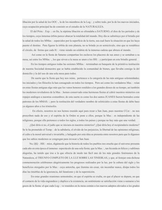 libación por la salud de los OOf.·., la de los miembros de la Log.·. y sobre todo, por la de los nuevos iniciados,
cuya ocupación principal ha de consistir en el estudio de la NATURALEZA.
El del Prim.·. Exp.·.: en fin, la séptima libación se ofrendaba a SATURNO, el dios de los períodos y de
los tiempos, cuya inmensa órbita parece abarcar la totalidad del mundo. Hoy día se substituye por el brindis por
la salud de todos los MMas.·. esparcidos por la superficie de la tierra, sea cual fuere la situación en que les haya
puesto el destino. Para figurar la órbita de este planeta, no se brinda ya en semicírculo, sino que se restablece
el círculo, de forma que cada H.·. viene siendo un eslabón de la inmensa cadena que abraza al mundo.
Así como en la fiesta de Saturno compartían los esclavos los placeres de sus amos y se sentaban a su
mesa, así entre los MMas.·., los que sirven a la mesa se unen a los HH.·. y participan en este brindis general.
En los tiempos antiguos todas las sesiones MMas.·. terminaban en banquete de la primitiva institución
de nuestra Sociedad demuestra que se había establecido la comunidad de bienes, que llevaba consigo la del
domicilio y la del uso de una sola mesa para todos.
De suerte que la fiesta que hoy nos reúne, pertenece a la categoría de las más antiguas solemnidades;
los iniciados y los filósofos la han consagrado en todos los tiempos. Pero así como los verdaderos Mas.·. veían
en estas fiestas antiguas algo más que los vanos honores rendidos a los grandes dioses de su tiempo, así también
los modernos reveladores de la Mas.·. hemos conservado estas hermosas fiestas al cubrir nuestros misterios con
ropajes análogos a nuestras costumbres; de esta suerte es como los dos santos JUANES fueron honrados como
patrones de los MMAS.·.; pero la restitución del verdadero nombre de solsticiales a estas fiestas de debe hace
ya algunos años a los trinósofos.
En efecto, nosotros no nos hemos reunido aquí para rezar a San Juan, pues nuestras CCer.·. no nos
prescriben nada de eso y el espíritu de la Orden se pone a ellos, porque la Mas.·. es independiente de las
religiones, porque ella pertenece a todos los siglos, a todos los países y porque no hay más que una verdad.
¿Qué diría si no, el judío que se iniciara en nuestros misterios? ¿Qué diría hoy el recipiendario moderno?
Se le ha prometido el Temp.·. de la sabiduría, el olvido de los perjuicios, la libertad de las opiniones religiosas,
el culto a la moral universal e invariable, y halagado por esta idea se presenta entre nosotros para que le digamos
que los sabios modernos se congregan para invocar a San Juan.
No, QQ.·. HH.·. míos, digámosle que la historia de todos los pueblos nos enseña que el universo presenta
cada año en esta época el inmenso espectáculo de una sola fiesta; que la Mas.·., tan fecunda en felices y sublimes
alegorías, ha tenido que irse a la que ofrecía de modo tan fácil uno de los más grandes fenómenos de la
Naturaleza, el TRIUNFO COMPLETO DE LA LUZ SOBRE LAS TINIEBLAS, y que, al festejar esta dichosa
conmemoración celebramos alegóricamente los progresos realizados por la luz, por la cultura del siglo y los
beneficios otorgados por la Mas.·. cuya antorcha, que ilumina sin cesar, sin incendiar nunca, disipa todos los
días las tinieblas de la ignorancia, del fanatismo y de la superstición.
En estas grandes reuniones semestrales, en que el espíritu se exalta, en que el placer se depura, en que
el contacto de la vida engrandece y duplica a la existencia, un sentimiento se satisfacción viene a sumarse a los
goces de la fiesta: el que cada Log.·. ve reunidos en la mesa común a los nuevos adeptos elevados a los grados

 