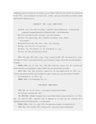 y dignidades que han merecido por sus virtudes y por sus talento. Ojalá estas altas muestras de estimación de
los QQ.·. HH.·., sirva de estímulo a los nuevos AAp.·. de Mas.·. para que perseverando en el mismo camino,
tenga derecho a idénticos favores.

ORDEN

DE

LOS

BRINDIS

1o- (Prim.·. Exp.·.) Por todos los MMas.·. esparcidos sobre la superficie de

la tierra que han

cooperado al engrandecimiento de la Institución Mas.·. y de la Humanidad.
2o.- (Tes.·.) Por todos los OOf.·. de la Log.·. y los recién iniciados.
3o- (Srio.·.) Por todos los QQ.·. HH.·. Visitadores y las RResp.·. Llog.·. SSimb.·.
de la Amistad.
4o- (Orador) Por los QQ.·. HH.·. Prim.·. y Seg.·. Vig.·. de la Log.·..
5o- (Seg.·. Vig.·.) Por el V.·. M.·. de la Log.·..
6o- (Prim.·. Vig.·.) Por el Muy R.·. G.·. M.·. de la Muy R.·. G.·. Log.·.
7o- (Ven.·. M.·.) Por el Gobierno de la Nación.
VEN.·. M.·.- QQ.·. HH.·. Prim.·. y Seg.·. VVig.·., invitad a los QQ.·. HH.·. de vuestras CCol.·. como
yo lo hago a los de Or.·. a que presten atención y que se preparen a cargar y alinear que van a dar principios
los brindis.
PRIM.·. VIG.·..- Q.·. H.·. Seg.·. Vig.·. y QQ.·. HH.·. de mi Col.·., nuestro Ven.·. M.·. os invita a que
prestéis atención y que os preparéis a cargar y alinear, que van a dar principio los brindis.
SEG.·. VIG.·..- QQ.·. HH.·. de mi Col.·., nuestro Ven.·. M.·. por conducto del Q.·. H.·. Prim.·. Vig.·.
os invita a que prestéis atención y que os preparéis a cargar y alinear, que van a dar principios los brindis
(X) Anunciando, Q.·. H.·. Prim.·. Vig.·..
PRIM.·. VIG.·..- (X) Anunciando, Ven.·. M.·..

PRIMER

BRINDIS

VEN.·. M.·..- Q.·. H.·. M.·. de Cer.·., servíos hacer el anuncio de los brindis
(XXX) De pie y al Orden, QQ.·. HH.·..
M.·. DE CER.·..- (Dando tres golpes con su vara.) Primer brindis a cargo de nuestro Q.·. H.·. Prim.·.
Exp.·.; por todos los MM.·. esparcidos sobre la superficie de la Tierra que han cooperado por el
engrandecimiento de la Institución Mas.·. y la Humanidad.
PRIM.·. VIG.·..- Ven.·. M.·. y QQ.·. HH.·. (Da cuenta de su trazado y al terminar dice el:)
VEN.·. M.·..- (X) A mí QQ.·. HH.·. (Todos los HH.·. toman de su copa.) Tomad asiento.

 