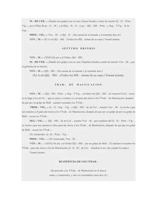 M.·. DE CER.·..- (Dando tres golpes con su vara.) Sexto brindis a cardo de nuestro Q.·. H.·. Prim.·.
Vig.·.; por el Muy Resp.·. G.·. M.·. y la Muy.·. R.·. G.·. Log.·.. QQ.·. HH.·. Prim.·. y Seg.·. VVig.·. de la
Log.·..
PRIM.·. VIG.·..- Ven.·. M.·. y QQ.·. H.·. (Da cuenta de su trazado y al terminar dice el:)
VEN.·. M.·.- (X) A mí QQ.·. HH.·. (Todos los HH.·. toman de su copa.) Tomad asiento.

SEPTIMO

BRINDIS

VEN.·. M.·..- (XXX) De pie y al Orden, QQ.·. HH.·.
M.·. DE CER.·..- (Dando tres golpes con su vara.) Séptimo brindis a cardo de nuestro Ven.·. M.·.; por
el gobierno de la Nación.
VEN.·. M.·..- QQ.·. HH.·. (Da cuenta de su trazado y al terminar dice:)

(X) A mí QQ.·. HH.·. (Todos los HH.·. toman de su copa.) Tomad asiento.
T R A B.·.

DE

M A S T I C A C I O N.

VEN.·. M.·. .- QQ.·. HH.·. Prim.·. y Seg.·. VVig.·., invitad a los QQ.·. HH.·. de vuestras CCol.·. como
yo lo hago a los de Or.·., que se unan a vosotros y a mí para dar inicio a los TTrab.·. de Masticación, después
de que por un golpe de Mall.·. queden recesados los TTrab.·..
PRIM.·. VIG.·..- Q.·. H.·. Seg.·. Vig.·. y QQ.·. HH.·. de mi Col.·., nuestro Ven.·. M.·. os invita a que
nos unamos a él para dar inicio a los TTrab.·. de Masticación, después de que por un golpe de por un golpe de
Mall.·. recese los TTrab.·..
SEG.·. VIG.·. .- QQ.·. HH.·. de mi Col.·., nuestro Ven.·. M.·. por conducto del Q.·. H.·. Prim.·. Vig.·.,
os invita a que nos unamos a ellos para dar inicio a los TTrab.·. de Masticación, después de que por un golpe
de Mall.·. recese los TTrab.·..
(X) Anunciado, Q.·.H.·. Prim.·. Vig.·..
PRIM.·. VIG.·. .- (X) Anunciado, Ven.·. M.·..
VEN.·. M.·. .- (XXX) De pie y al Orden QQ.·. HH.·. por un golpe de Mall.·. (X) declaro recesados los
TTrab.·. para dar inicio a los de Masticación, Q.·.H.·.M.·. de Cer.·. Atended el ara. (Se cumple la orden.)
Tomad asiento.
REAPERTURA DE LOS TTRAB.·.
(Se procede a los TTrab.·. de Masticación en el mayor
orden y compostura, y una vez terminados estos dice el:)

 