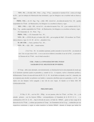VEN.·. M.·. .- (X) QQ.·.HH.·. Prim.·. y Seg.·. VVig.·., anunciad en vuestras CCol.·. como yo lo hago
en Or.·., que los trabajos de Masticación han terminado y que los litúrgicos van a recobrar toda su fuerza y
vigor.
PRIM.·. VIG.·. .- Q.·.H.·. Seg.·. Vig.·. y QQ.·. HH.·. de mi Col.·., de orden de nuestro Ven.·. M.·. quedan
suspendidos los TTrab.·. de Masticación y los litúrgicos va a recobrar su fuerza y vigor.
SEG .·.VIG.·. .- QQ.·. HH.·. de mi Col.·., de orden de nuestro Ven.·. M.·. y por conducto del Q.·.H.·.
Prim.·. Vig.·. quedan suspendidos los TTrab.·. de Masticación y los litúrgicos va a recobrar su fuerza y vigor.
(X) Anunciado, Q.·. H.·. Prim.·. Vig.·..
PRIM.·. VIG.·. .- (X) Anunciado Ven.·. M.·..
VEN.·. M.·. .- (XXX) De pié y al orden, QQ.·.HH.·., por un golpe de Mall.·. (X) recobran los TTrab.·.
toda su fuerza y vigor. Q.·.H.·.M.·. de Cer.·., attended el Ara.
M.·.DE CER.·. .- Justa y perfecta Ven .·.M.·..
VEN.·. M.·. .- QQ.·. HH.·. , tomad asiento.
( Si el Ven.·. M.·. lo considera oportuno, podrá conceder el uso de la Pal.·. con alusión al
esto. Una vez que reine el Sil.·. o en su caso de no haberse concedido el uso de la Pal.·., se procede a
la Clausura de los TTrab.·. con el ritual conocido.)
CER.·. PARA LA CONSAGRACION DEL FUEGO
SAGRADO EN EL SOLSTICIO DE INVIERNO.
El Temp.·. debe estar adornado, convenientemente; su iluminación ha de estar preparada de modo que
en el momento oportuno quede en penumbra y, cuando la Cer.·. lo requiera, vuelva a iluminarse profusa y
brillantemente. Frente a la mesa del trono del M.·.R.·.G.·.M.·. ha de haber un trípode, o una Col.·. truncada, con
un recipiente para alcohol, un pebetero con lumbre y sustancias odoríferas para ser quemadas, y en Or.·. una
repisa con una lámpara votiva apagada y una vela de cera virgen. Al trípode se le llama ARA DE
CONSAGRACION.

PRELIMINARES.
El Dip.·.G.·.M.·., con los GG.·. DDig.·. en sus puestos, abre los TTrab.·. en Prim.·. Gr.·., y da
entrada

primero , con los honores MMas.·. correspondientes, al Estandarte de la M.·.R.·.G.·.L.·.

y a

continuación al M.·.R.·.G.·.M.·. , bajo la bóveda de acero y al batir de MMall.·., quien se hace cargo de la
dirección de los TTrab.·. y ordena que penetren al Temp.·. los Estandartes de las LLog.·., conducidos por sus
respectivas comisiones y según su orden numérico se batirán MMall.·. durante el tiempo que tarden los

 