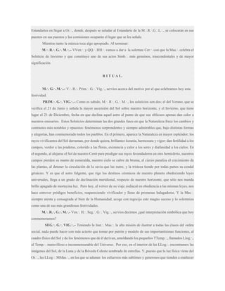 Estandartes en llegar a Or.·., donde, después se saludar al Estandarte de la M.·.R.·.G.·.L.·., se colocarán en sus
puestos en sus puestos y las comisiones ocuparán el lugar que se les señale.
Mientras tanto la música toca algo apropiado. Al terminar:
M.·. R.·. G.·. M.·..- VVen.·. y QQ.·. HH.·. vamos a dar a la solemne Cer.·. con que la Mas.·. celebra el
Solsticio de Invierno y que constituye uno de sus actos Simb.·. más genuinos, trascendentales y de mayor
significación.

R I T U A L.
M.·. G.·. M.·..- V.·. H.·. Prim.·. G.·. Vig.·., servíos acerca del motivo por el que celebramos hoy esta
festividad.
PRIM.·. G.·. VIG.·..- Como es sabido, M.·. R.·. G.·. M.·., los solsticios son dos: el del Verano, que se
verifica el 21 de Junio y señala la mayor ascensión del Sol sobre nuestro horizonte, y el Invierno, que tiene
lugar el 21 de Diciembre, fecha en que declina aquel astro al punto de que sus oblicuos apenas dan calor a
nuestros emisarios. Estos Solsticios determinan las dos grandes fases en que la Naturaleza frece los cambios y
contrastes más notables y opuestos: fenómenos sorprendentes y siempre admirables que, bajo distintas formas
y alegorías, han conmemorado todos los pueblos. En el primero, aparece la Naturaleza en mayor esplendor; los
rayos vivificantes del Sol derraman, por donde quiera, brillantez lozanía, hermosura y vigor: dan fertilidad a los
campos, verdor a las praderas, colorido a las flores, existencia y calor a los seres y diafanidad a los cielos. En
el segundo, al alejarse el Sol de nuestro Cenit para prodigar sus rayos fecundadores en otro hemisferio, nuestros
campos pierden su manto de esmeralda, nuestro cielo se cubre de bruma, el cierzo paraliza el crecimiento de
las plantas, al detener la circulación de la savia que las nutre, y la tristeza tiende por todas partes su cendal
grisáceo. Y es que el astro fulgente, que rige los destinos cósmicos de nuestro planeta obedeciendo leyes
universales, llega a un grado de declinación meridional, respecto de nuestro horizonte, que sólo nos manda
brillo apagado de mortecina luz. Pero hoy, al volver de su viaje zodiacal en obediencia a las mismas leyes, nos
hace entrever pródigos beneficios, reapareciendo vivificador y lleno de promesas halagadoras. Y la Mas.·.
siempre atenta y consagrada al bien de la Humanidad, acoge con regocijo este magno suceso y lo solemniza
como una de sus más grandiosas festividades.
M.·. R.·. G.·. M.·.- Ven.·. H.·. Seg.·. G.·. Vig.·., servíos decirnos ¿qué interpretación simbólica que hoy
conmemoramos?
SEG.·. G.·. VIG.·..- Teniendo la Inst.·. Mas.·. la alta misión de ilustrar a todas las clases del orden
social, nada puede hacer con más acierto que tomar por patrón y modelo de sus importantísimas funciones, al
cuadro físico del Sol y de los fenómenos que de él derivan, amoldando los pequeños TTemp.·., llamados Llog.·.,
al Temp.·. maravilloso e inconmensurable del Universo. Por eso, en el interior de las LLog.·. encontramos las
imágenes del Sol, de la Luna y de la Bóveda Celeste sembrada de estrellas. Y, puesto que la luz física viene del
Or.·., las LLog.·. MMas.·., en las que se adunan los esfuerzos más sublimes y generosos que tienden a enaltecer

 