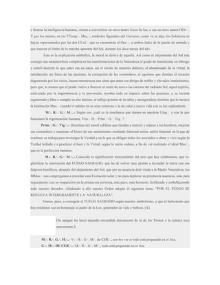 e ilustrar la inteligencia humana, vienen a convertirse en otros tantos focos de luz, o sea en otros tantos OOr.·..
Y por los mismo, en los TTemp.·. Mas.·., símbolos figurados del Universo, como va se dijo, los Solsticios se
hayan representados por las dos CCol.·. que se encuentran al Occ.·., a ambos lados de la puerta de entrada y
que marcan el límite de la marcha aparente del Sol, durante los doce meses del año.
Esta es la explicación simbólica, la moral se deriva de aquella. Así como el alejamiento del Sol trae
consigo una metamorfosis completa en las manifestaciones de la Naturaleza al grado de transformar en lóbrego
y estéril desierto lo que antes era un oasis, así el olvido de nuestros deberes, el abandonado de la virtud, la
satisfacción sin freno de las pasiones, la corrupción de las costumbres, el egoísmo que domina el corazón
degenerado por los vicios, hacen monstruosa una alma que antes era abrigo de nobles y elevados sentimientos,
pero que, lo mismo que el prado vuelve a florecer al sentir de nuevo las caricias del radiante Sol, aquel espíritu,
eslavizado por la impertinencia y la perversión, recobra todo su imperio sobre las pasiones, y se levanta
regenerado y libre a cumplir su alto destino, al influjo potente de la sabia y morigeradota doctrina que le inculca
la Institución Mas.·. cuando lo admite en su seno amoroso y le da calor y nueva vida con su luz esplendente.
M.·. R.·. G.·. M.·..- Según eso ¿cuál es la enseñanza que damos en nuestras Llog.·. y con la que
buscamos la regeneración humana, Ven.·. H.·. Prim.·. G.·. Vig.·.?
Prim.·. G.·. Vig.·..- Doctrinas del moral sublime que tienden a instruir y educar a los hombres, mejorar
sus costumbres y mantener el honor de sus sentimientos mediante fraternal unión; unión fraternal en la que de
continuo se trabaja para investigar la Verdad y en la que se obligan todos los asociados a obrar y vivir según la
Verdad hallada y a practicar el bien y la Virtud, según la razón ordena, a fin de ver realizado el ideal Mas.·.,
que es la perfección humana.
M.·. R.·. G.·. M.·..- Conocida la significación trascendental del acto que hoy celebramos, que es:
glorificar la renovación del FUEGO SAGRADO, que ha de volver muy pronto a fecundar la tierra con sus
fulgores benéficos, después del alejamiento del Sol, que por su ausencia dejó viuda a la Madre Naturaleza, los
MMas.·. nos congregamos a recordar esta Evolución solar y no para deplorar su perentoria ausencia, sino para
regocijarnos con su reaparición en la primavera próxima, más puro, más hermoso, fertilizado y embelleciendo
todo nuestro derredor. Aludiendo a ello nuestra Orden adoptó el siguiente lema: “POR EL FUEGO SE
RENUEVA INTERGRAMENTE LA NATURALEZA”.
Vamos, pues, a consagrar el FUEGO SAGRADO según nuestro simbolismo, y que el holocausto que
hoy rendimos sea en homenaje al padre de la Luz, generador de vida y belleza. (X)

(Se apagan las luces dejando encendida únicamente de la de los Tronos y la música toca
suavemente.)
M.·. R.·. G.·. M.·..- V.·. H.·. G.·. M.·. de CER.·., servíos ver si todo está preparado en el Ara.
G.·. M.·. DE CER.·..- M.·. R.·. G.·. M.·., todo está preparado en el Ara

 