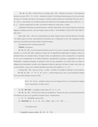 M.·. R.·. G.·. M.·..- (XXX) De pie y al Orden, QQ.·. HH.·. Estamos en Invierno y el Sol aparta de
nosotros sus rayos. (El G.·. M.·. de Cer.·. enciende el alcohol.) En la llama misteriosa que se esa Ara se levanta,
elevemos a él nuestros fervientes votos porque se realicen nuestros ideales de Fraternidad Universal. (El G.·.
M.·. de Cer.·. pone incienso en el pebetero) Que en las nubes de la mira sagrada suban unidas, hasta el G.·. A.·.
D.·. U.·., nuestras aspiraciones de saber, con nuestros anhelos de virtud, amor y verdad.
¡Meditemos! Pensemos en nuestras buenas y nuestras malas obras. En el seno de nuestras conciencias
hagamos el balance del bien y del mal (repiten todos los HH.·.) “HAGAMOS EL BALANCE DEL BIEN Y
DEL MAL”.
Ahora, QQ.·. HH.·., ante el Ara, donde flamea esa llama, imagen de una existencia laboriosa y fecunda,
y de donde surge ese aroma, representación del perfume que se desprende de una vida consagrada al bien,
renovemos las protestas que hemos hecho de perfeccionarnos.
¿Protestáis de nuevo esforzaros para ello?
TODOS.- Sí, protesto.
M.·. R.·. G.·. M.·.- En este solemne momento en que la Luz vuelve a nosotros, saludemos al Rey de la
Creación y a su obra más bella, saludemos al ígneo Sol, al magnificente dispensador de mágicos colores, de
aromadas flores, de sazonados frutos, de alegres ninfas, de esplendorosos cielos; consagremos a la esperanza
de ver, con el resurgimiento de la Madre Naturaleza, enmudecidas las pasiones y agrandando el amor a la
Humanidad y rindamos homenaje de gratitud al Astro rey que mandamos sus vívidos rayos, los mismo al
indigente que al potentado, enviado su luz fulgurante al palacio, igual que a la choza, y dando vida a todo con
su calor benéfico, viene a ser el símbolo grandioso de nuestro lema sublime: L.·.,I.·. y F.·..
Conmigo QQ.·. HH.·. míos, por el Sig.·. y la Bat.·. de Júbilo. (Se cumple lo ordenado y cesa la música.)
M.·. R.·. G.·. M.·. .- V.·. H.·. G.·. M.·. de Cer.·., tomad el fuego de esa Ara y con él prended la Lámpara
Votiva que debe alumbrar nuestros TTrab.·..
(El G.·. M.·. de Cer.·. prende la vela de cera con el fuego del Ara y con él prende la Lámpara
Votiva, regresando a su lugar y dice:)
G.·. M.·. DE CER.·..- Cumplida vuestra orden, M.·. R.·. G.·. M.·..
M.·. R.·. G.·. M.·..- El Sol nos ha vuelto sus resplandores. Estamos de fiesta, servíos prestad atención
a la Oratoria con que se va a glorificar el magno suceso. Tomad asiento.
V.·. H.·. G.·. ORADOR, tenéis la Pal.·..
G.·. ORADOR.- M.·. R.·. G.·. M.·., GG.·. DDIG.·. QQ.·. y VV.·. HH.·…………

(Al terminar dice:)

Cumplida vuestra orden, M.·. R.·. G.·. M.·..

 