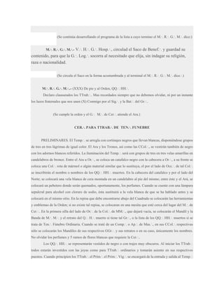 (Se continúa desarrollando el programa de la lista a cuyo termino el M.·. R.·. G.·. M.·. dice:)
M.·. R.·. G.·. M.·.- V.·.

H.·. G.·. Hosp.·., circulad el Saco de Benef.·. y guardad su
contenido, para que la G.·. Log.·. socorra al necesitado que elija, sin indagar su religión,
raza o nacionalidad.
(Se circula el Saco en la forma acostumbrada y al terminal el M.·. R.·. G.·. M.·. dice.·.)
M.·. R.·. G.·. M.·..- (XXX) De pie y al Orden, QQ.·. HH.·.
Declaro clausurados los TTrab.·.. Mas recordados siempre que no debemos olvidar, ni por un instante
los lazos fraternales que nos unen (X) Conmigo por el Sig.·. y la Bat.·. del Gr.·..
(Se cumple la orden y el G.·. M.·. de Cer.·. atiende el Ara.)
CER.·. PARA TTRAB.·. DE TEN.·. FUNEBRE
PRELIMINARES. El Temp.·. se arregla con cortinajes negros que llevan blancas, disponiéndose grupos
de tres en tres lágrimas de igual color. El Ara y los Tronos, así como las CCol.·., se vestirán también de negro
con los adornos blancos referidos. La iluminación del Temp.·. será con grupos de tres en tres velas amarillas en
candelabros de bronce. Entre el Ara u Or.·., se coloca un catafalco negro con la cabecera a Or.·., a su frente se
coloca una Col.·. rota de mármol o algún material similar que lo sustituya, el por el lado de Occ.·. de tal Col.·.
se inscribirán el nombre o nombres de los QQ.·. HH.·. muertos. En la cabecera del catafalco y por el lado del
Norte; se colocará una vela blanca de cera montada en un candelabro al pie del mismo; entre éste y el Ará, se
colocará un pebetero donde serán quemados, oportunamente, los perfumes. Cuando se cuente con una lámpara
sepulcral para alcohol con cloruro de sodio, ésta sustituirá a la vela blanca de que se ha hablado antes y se
colocará en el mismo sitio. En la repisa que debe encontrarse abajo del Cuadrado se colocarán las herramientas
y emblemas de la Orden; si no existe tal repisa, se colocaran en una mesita que esté cerca del lugar del M.·. de
Cer.·.. En la primera silla del lado de Or.·. de la Col.·. de MM.·., que dejará vacía, se colocarán el Mandil y la
Banda de M.·. M.·. y el retrato del Q.·. H.·. muerto si tiene tal Gr.·., o la lista de los QQ.·. HH.·. muertos si se
trata de Ten.·. Fúnebre Ordinaria. Cuando se traté de un Comp.·. o Ap.·. de Mas.·., en sus CCol.·. respectivas
sólo se colocarán los Mandiles de sus respectivos GGr.·. y sus retratos o en su caso, únicamente los nombres.
No olvidar los perfumes y 5 ramos de flores blancas que requiere la Cer.·..
Los QQ.·. HH.·. se representarán vestidos de negro o con trajes muy obscuros. Al iniciar los TTrab.·.
todos estarán investidos con las joyas como para TTrab.·. ordinarios y tomarán asiento en sus respectivos
puestos. Cuando principien los TTrab.·. el Prim.·. el Prim.·. Vig.·. se encargará de la entrada y salida al Temp.·.

 