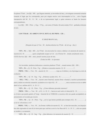 En plenos TTrab.·., los QQ.·. HH.·. que lleguen entrarán, ya investidos de luto, y sin ninguna ceremonia tomarán
tomarán el lugar que les corresponda, pues por ningún motivo será interrumpida la Cer.·., salvo llegada
intempestiva del M.·. R.·. G.·. M.·. o de su representante legal, a quien entonces se harán los honores
correspondientes.
Los QQ.·. HH.·. Prim.·. y Seg.·. VVig.·., así como el Orador, llevarán sendas CCol.·. grabadas referente
al acto.
LOS TTRAB.·. SE ABREN CON EL RITUAL DE PRIM.·. GR.·..

C E R E M O N I A L.
(Después de que el Ven.·. M.·. declara abiertos los TTrab.·. de la Log.·. dice:)
VEN.·. M.·. .- QQ.·. HH.·., los TTrab.·. de esta noche los vamos a dedicar a la memoria de nuestro (o
nuestros) Q.·.H.·. ………… quien cumpliendo ocupar su Col.·. en el Eterno Or.·. donde actualmente mora.
(XXX) Servíos, QQ.·. HH.·. míos, poned vuestras joyas de luto.
(Todos los HH.·. lo ejecutan)
Así investidos podemos dedicarnos a nuestros piadosos TTrab.·., tomad asiento, QQ.·. HH.·..
VEN.·. M.·..- Q.·.H.·.Prim.·.Vig.·. ¿Dónde se encuentra nuestro Q.·.H.·. ………….?.
PRIM.·. VIG.·. .- Ven.·. M.·., nuestro Q.·.H.·. ………….viaja en el infinito y en el prosigue su ciclo de
evolución.
VEN.·. M.·. .- Q.·. H.·. Seg.·. Vig.·. ¿Podemos ayudar al Q.·. H.·. ……………?
SEG.·. VIG.·. .- Ven.·. M.·., nuestro amor fraternal, nuestra firme voluntad y nuestros pensamientos
puros, unidos en estrecha comunión, ayudarán en su viaje al Q.·. H.·. …………., mas a nosotros no nos es dable
darle la Luz, atributo del G.·.A.·.D.·.U.·..
VEN.·. M.·. .- Q.·. H.·. Prim.·. Vig.·. ¿Cómo debemos proceder entonces?
PRIM.·. VIG.·. .- Ven.·. M.·., el G.·.A.·.D.·.U.·., hacia en cual vuelve el alma del Q.·. H.·. …………..,
es el único que puede guiarlo al Temp.·. Inmortal de la VERDAD, a nosotros sólo nos queda acompañarlo en
pensamiento en la senda que recorre.
VEN.·. M.·. .- Q.·. H.·. Prim.·. Vig.·. ¿Así es que hemos perdido para siempre al Q.·. H.·. …………..y
ya no lo volveremos a ver?
PRIM.·. VIG.·. .- Ven.·. M.·., las formas visibles de nuestro Q.·. H.·. se han desvanecidos, sus despojos
has sido regresados al seno de la tierra para que vuelvan a servir a los fines del G.·.A.·.D.·.U.·., sólo nos queda
su nombre y su memoria.
VEN.·. M.·. .- Q.·. H.·. Seg.·. Vig.·. ¿Qué debemos a la memoria de nuestro Q.·. H.·. ………………?

 