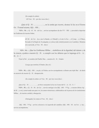 (Se cumple la orden).
(El Ven.·. M.·. por dos veces dice:)

¡Qué el Q.·. H.·…………….., en la senda que recorre, alcance la luz en el Eterno
Or.·.!Tomad asiento, QQ.·. HH.·..
VEN.·. M.·..- Q.·. H.·. M.·. de Cer.·., servíos acompañaros de dos VV.·. HH.·. y proceded a depositar
las Emblemas de nuestra Orden.
(El M.·. de Cer.·. da a uno la Banda y el Mandil y al otro la Esc.·., el Comp.·. y el Mazo,
llevando él la Regla de 24 pulgadas; se coloca todo simétricamente en el catafalco. Mientras
así se procede, el Ven.·. M.·. dice:)
VEN.·. M.·..- ¡Que los Emblemas MMas.·., simbólicos de la dignidad, del talento

y de
la ciencia, ayuden a nuestro Q.·. H.·. a cumplir con los deberes que le imponga el G.·. A.·.
D.·. U.·.!
Tiene la Pal.·. en nombre del Pueblo Mas.·., nuestros Q.·. H.·. Orador.

(Luego que termina el Orador, dice el:)
VEN.·. M.·..- QQ.·. HH.·., en pie y al Orden, servíos acompañarme a tributar una triple Bat.·. de duelo
en memoria de nuestro Q.·. H.·. desaparecido.
(Se cumple la orden y el Ven.·. M.·. por tres veces dice:)
¡Que el Q.·. H.·……………..en breve encuentre la luz en el seno del G.·. A.·. D.·. U.·.!
VEN.·. M.·..- Q.·. H.·. M.·. de Cer.·., servíos entregar a los QQ.·. HH.·. VVig.·., a nuestro último Ap.·.
de M.·. y a mí, conservando uno para vos, los ramos misteriosos, emblemáticos de la pureza de los sentimientos
MMas.·., de nuestra caridad y abnegación.
(Entregados los ramos el Ven.·. M.·. dice:)
QQ.·. HH.·. VVig.·. servíos colocaros a la izquierda del catafalco; QQ.·. HH.·. M.·. de Cer.·. y Ap.·.,
servíos acompañarme.

 