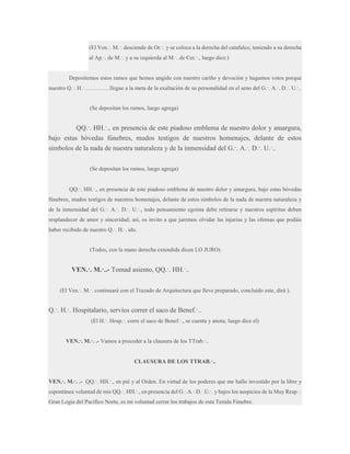 (El Ven.·. M.·. desciende de Or.·. y se coloca a la derecha del catafalco, teniendo a su derecha
al Ap.·. de M.·. y a su izquierda al M.·. de Cer.·., luego dice:)

Depositemos estos ramos que hemos ungido con nuestro cariño y devoción y hagamos votos porque
nuestro Q.·. H.·…………..llegue a la meta de la exaltación de su personalidad en el seno del G.·. A.·. D.·. U.·..

(Se depositan los ramos, luego agrega)

QQ.·. HH.·., en presencia de este piadoso emblema de nuestro dolor y amargura,
bajo estas bóvedas fúnebres, mudos testigos de nuestros homenajes, delante de estos
símbolos de la nada de nuestra naturaleza y de la inmensidad del G.·. A.·. D.·. U.·..
(Se depositan los ramos, luego agrega)
QQ.·. HH.·., en presencia de este piadoso emblema de nuestro dolor y amargura, bajo estas bóvedas
fúnebres, mudos testigos de nuestros homenajes, delante de estos símbolos de la nada de nuestra naturaleza y
de la inmensidad del G.·. A.·. D.·. U.·., todo pensamiento egoísta debe retirarse y nuestros espíritus deben
resplandecer de amor y sinceridad; así, os invito a que juremos olvidar las injurias y las ofensas que podáis
haber recibido de nuestro Q.·. H.·. ido.

(Todos, con la mano derecha extendida dicen LO JURO).

VEN.·. M.·..- Tomad asiento, QQ.·. HH.·..
(El Ven.·. M.·. continuará con el Trazado de Arquitectura que lleve preparado, concluido este, dirá ).

Q.·. H.·. Hospitalario, servíos correr el saco de Benef.·..
(El H.·. Hosp.·. corre el saco de Benef.·., se cuenta y anota; luego dice el)
VEN.·. M.·. .- Vamos a proceder a la clausura de los TTrab.·..
CLAUSURA DE LOS TTRAB.·..
VEN.·. M.·. .- QQ.·. HH.·., en pié y al Orden. En virtud de los poderes que me hallo investido por la libre y
espontánea voluntad de mis QQ.·. HH.·., en presencia del G.·.A.·.D.·.U.·. y bajos los auspicios de la Muy Resp.·.
Gran Logia del Pacífico Norte, es mi voluntad cerrar los trabajos de esta Tenida Fúnebre.

 