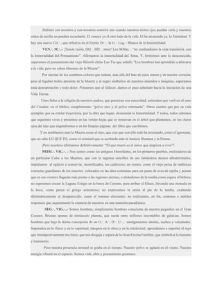 Hablará con nosotros y con nosotros sonreirá aún cuando nuestros tristes ojos puedan verle y nuestros
oídos de arcilla un puedan escucharle. El conoce ya el otro lado de la vida. El ha alcanzado ya, la Eternidad. Y
hay una nueva Col.·., que refuerza en el Eterno Or.·.. la G.·. Log.·. Blanca de la Inmortalidad.
VEN.·. M.·..- ¡Teneís razón, QQ.·. HH.·. míos! Los MMas.·. “no confundimos la vida transitoria, con
la Inmortalidad del Pensamiento”. Afirmamos la inmortalidad del Alma. Y, fortísimos ante lo desconocido,
superamos el pensamiento del viejo filósofo chino Lao Tse que señaló: “Los hombres han aprendido a aferrarse
a la vida; pero no saben liberarse de la Muerte”.
Por encima de los sombríos colores que rodean, más allá del luto de estos muros y de nuestro corazón,
pese al lúgubre trofeo presente de la Muerte y al negro simbólico de nuestros atuendos e insignias, superamos
toda desesperación y todo dolor. Pensamos que al fallecer, damos el paso anhelado hacia la iniciación de una
Vida Eterna.
Unos fieles a la religión de nuestros padres, que practican con sinceridad, entienden que vuelven al seno
del Creador, en el bíblico cumplimiento: “polvo eres y al polvo retornarás”. Otros sienten que por su vida
ejemplar, por su estelar trayectoria, por la obra que legan, alcanzarán la Inmortalidad. Y todos, todos sabemos
que seguimos vivos y presentes en las verdes hojas que se renuevan en el árbol que plantamos, en los claros
ojos del hijo que engendramos y en las limpias páginas del libro que escribimos.
Y no temblamos ante la Muerte como el ateo, que cree que con ella todo ha terminado, como el ignorante,
que no sabe LO QUE ES, como el criminal que se acobarda ante la Justicia Humana y la Eterna.
¡Pero nosotros afirmamos definitivamente: “El que muere es el único que empieza a vivir”!.
PRIM.·. VIG.·. .- Nos somos como los antiguos Hierofantes, en los primeros pueblos, realizadores de
un particular Culto a los Muertos, que con la ingenua sencillez de sus fantásticos deseos ultraterrenales,
impulsaron al egipcio a conservar, momificados, los cadáveres; no somos, como el viejo persa de míthricas
creencias guardianes de los muertos colocados en las altas columnas para ser pasto de aves de rapiña y pensar
que en sus vientres llegarán más pronto a las regiones eternas; o alzándonos de la tumba como espera el hebreo;
no esperamos cruzar la Laguna Estigia en la barca de Caronte, para arribar al Elíseo, llevando una moneda en
la boca, como pensó el griego armonioso; no expresamos la nenia al pie de la tumba, exaltando
ditirámbicamente al desaparecido, como el romano elocuente; no realizamos, en fin, costosos e inútiles
responsos que seguramente la estancia de nuestros en una mansión paradisíaca.
SEG.·. VIG.·..- Somos hombres, simplemente hombres consciente de nuestra pequeñez en el Gran
Cosmos. Briznas apenas de minúsculo planeta, que rueda entre millones incontables de galaxias. Somos
hombres que bajo la deísta concepción de un G.·. A.·. D.·. U.·., amalgamamos ideales, sueños y voluntades.
Superados en lo físico y en lo espiritual, íntegros en lo ético y en lo intelectual, aprendamos a soportar el rayo
que intempestivamente nos hiere, que nos desgaja y separa de la Gran Encina Familiar, que simboliza lo humano
y transitorio.
Pero nuestra presencia terrenal se graba en el tiempo. Nuestro polvo se agitará en el viento. Nuestra
energía vibrará en el espacio. Somos vida, obra y pensamiento perennes.

 