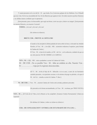 Y estará presente en la voz del Q.·. H.·. que lucha. En el isócrono golpear de los Malletes. En el Mandil
que nos viste. En la Luz encendida del Ara. En las Baterías que agitan el aire. En todos nuestros pechos fraternos
y en cálidas manos cordiales que lo apretaron.
¡Esta presente, pese a la Inexorable, que segó sus horas, cerró sus ojos y detuvo su sangre! ¡Está presente
en nuestra Historia y en nuestro Corazón!
TODOS.- ¡Así sea! ¡Así sea! ¡Así sea!

(Se retiran en silencio).
BREVE CER.·. FRENTE AL SEPULCRO

(Cuando se ha arrojado la última palada de tierra sobre la fosa y colocado las ofendas
florales, el Ven.·. M.·. y los QQ.·. HH.·. asistentes rodearan el sepulcro, para formar
la Cadena de Unión.)
El Ven.·. M.·. al pie de la tumba y el M.·. de Cer.·. en la cabecera, cuidado de que en
ese sitio preciso NO SE CIERRE LA CADENA)
VEN.·. M.·..- QQ.·. HH.·. míos ayudadme a cerrar la Cadena de Unión.

M.·. DE CER.·.-No es posible Ven.·. M.·. falta un eslabón en ella. Nuestro Ven.·.
H.·………………viaja por la regiones desconocidas.
(El V.·. M.·. invita al hijo de H.·. fallecido o en su caso, a unos de sus hermanos
carnales presente, o un pariente cercano o a la misma cónyuge su pérstite, a la que el
M.·. de Cer.·. enseña a cerrar la Cadena. Y dice:)
M.·. DE CER.·..- Ven.·. M.·., nuestra Cadena de Unión está cerrada, podemos proceder.
(Se procede en la forma acostumbrada y el Ven.·. M.·. exclama, por TRES VECES.)
VEN.·. M.·..- ¡El Ciclo de la Vida y de la Muerte se ha cumplido! ¡Estamos Unidos Eternamente! ¡Nada nos
separará!

(Se deshace la Cadena y todos se retiran en silencio.)

CER.·. DE CONSAGRACION Y ENTREGA DE ESTANDARTE DE UNA LOG.·..

 